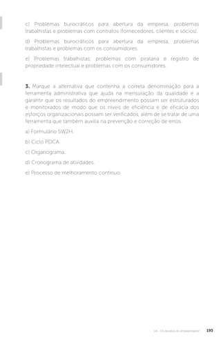U4 - Os desafios do empreendedor 193
c) Problemas burocráticos para abertura da empresa, problemas
trabalhistas e problemas com contratos (fornecedores, clientes e sócios).
d) Problemas burocráticos para abertura da empresa, problemas
trabalhistas e problemas com os consumidores.
e) Problemas trabalhistas; problemas com pirataria e registro de
propriedade intelectual e problemas com os consumidores.
3. Marque a alternativa que contenha a correta denominação para a
ferramenta administrativa que ajuda na mensuração da qualidade e a
garantir que os resultados do empreendimento possam ser estruturados
e monitorados de modo que os níveis de eficiência e de eficácia dos
esforços organizacionais possam ser verificados, além de se tratar de uma
ferramenta que também auxilia na prevenção e correção de erros.
a) Formulário 5W2H.
b) Ciclo PDCA.
c) Organograma.
d) Cronograma de atividades.
e) Processo de melhoramento contínuo.
 