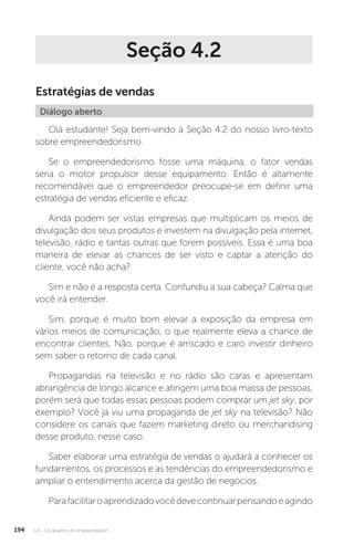 U4 - Os desafios do empreendedor
194
Seção 4.2
Estratégias de vendas
Diálogo aberto
Olá estudante! Seja bem-vindo à Seção 4.2 do nosso livro-texto
sobre empreendedorismo.
Se o empreendedorismo fosse uma máquina, o fator vendas
seria o motor propulsor desse equipamento. Então é altamente
recomendável que o empreendedor preocupe-se em definir uma
estratégia de vendas eficiente e eficaz.
Ainda podem ser vistas empresas que multiplicam os meios de
divulgação dos seus produtos e investem na divulgação pela internet,
televisão, rádio e tantas outras que forem possíveis. Essa é uma boa
maneira de elevar as chances de ser visto e captar a atenção do
cliente, você não acha?
Sim e não é a resposta certa. Confundiu a sua cabeça? Calma que
você irá entender.
Sim, porque é muito bom elevar a exposição da empresa em
vários meios de comunicação, o que realmente eleva a chance de
encontrar clientes. Não, porque é arriscado e caro investir dinheiro
sem saber o retorno de cada canal.
Propagandas na televisão e no rádio são caras e apresentam
abrangência de longo alcance e atingem uma boa massa de pessoas,
porém será que todas essas pessoas podem comprar um jet sky, por
exemplo? Você já viu uma propaganda de jet sky na televisão? Não
considere os canais que fazem marketing direto ou merchandising
desse produto, nesse caso.
Saber elaborar uma estratégia de vendas o ajudará a conhecer os
fundamentos, os processos e as tendências do empreendedorismo e
ampliar o entendimento acerca da gestão de negócios.
Parafacilitaroaprendizadovocêdevecontinuarpensandoeagindo
 