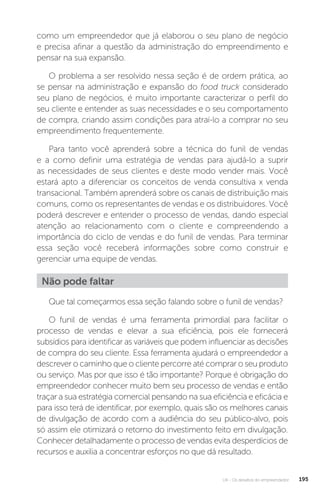 U4 - Os desafios do empreendedor 195
como um empreendedor que já elaborou o seu plano de negócio
e precisa afinar a questão da administração do empreendimento e
pensar na sua expansão.
O problema a ser resolvido nessa seção é de ordem prática, ao
se pensar na administração e expansão do food truck considerado
seu plano de negócios, é muito importante caracterizar o perfil do
seu cliente e entender as suas necessidades e o seu comportamento
de compra, criando assim condições para atraí-lo a comprar no seu
empreendimento frequentemente.
Para tanto você aprenderá sobre a técnica do funil de vendas
e a como definir uma estratégia de vendas para ajudá-lo a suprir
as necessidades de seus clientes e deste modo vender mais. Você
estará apto a diferenciar os conceitos de venda consultiva x venda
transacional. Também aprenderá sobre os canais de distribuição mais
comuns, como os representantes de vendas e os distribuidores. Você
poderá descrever e entender o processo de vendas, dando especial
atenção ao relacionamento com o cliente e compreendendo a
importância do ciclo de vendas e do funil de vendas. Para terminar
essa seção você receberá informações sobre como construir e
gerenciar uma equipe de vendas.
Não pode faltar
Que tal começarmos essa seção falando sobre o funil de vendas?
O funil de vendas é uma ferramenta primordial para facilitar o
processo de vendas e elevar a sua eficiência, pois ele fornecerá
subsídios para identificar as variáveis que podem influenciar as decisões
de compra do seu cliente. Essa ferramenta ajudará o empreendedor a
descrever o caminho que o cliente percorre até comprar o seu produto
ou serviço. Mas por que isso é tão importante? Porque é obrigação do
empreendedor conhecer muito bem seu processo de vendas e então
traçar a sua estratégia comercial pensando na sua eficiência e eficácia e
para isso terá de identificar, por exemplo, quais são os melhores canais
de divulgação de acordo com a audiência do seu público-alvo, pois
só assim ele otimizará o retorno do investimento feito em divulgação.
Conhecer detalhadamente o processo de vendas evita desperdícios de
recursos e auxilia a concentrar esforços no que dá resultado.
 