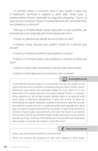 U4 - Os desafios do empreendedor
196
O primeiro passo é conhecer bem o seu cliente e para isso
é importante conhecer e registrar o perfil dele. Neste caso, o
empreendedor deverá responder às seguintes perguntas: Como os
seus clientes compram? Qual é o comportamento do consumidor dos
seus produtos ou serviços?
Para que o empreendedor possa responder a essas questões, ele
precisará procurar respostas para outras perguntas como:
• Quem é a pessoa que decide se vai comprar ou não?
• Existem outras pessoas que podem influenciar a pessoa que
decide?
• Qual é o momento preferido para realizar a compra?
• Qual é o montante gasto com produtos e serviços similares aos
seus?
• Qual é o local onde os produtos e serviços são consumidos?
• Qual é o local ideal para se comunicar com o cliente?
Exemplificando
O animalzinho de estimação é o consumidor final da sua ração e é ele
quem brincará com os mimos comprados pelo seu dono. Porém, quem
decide por qual ração será comprada pode ser o seu dono ou o seu
veterinário com a prescrição de uma ração especial. Porém, o cônjuge,
filhos, parentes ou até amigos podem palpitar sobre a compra de uma
outra ração e influenciar diretamente o dono do animal. O dono do
animal pode ser alguém bastante ocupado e comprar a ração do seu cão
por telefone ou pela internet, ou ainda ele pode fazer questão de ir até a
loja e comprar a ração pessoalmente. Ele pode ir à loja semanalmente e
comprar 1 kg da ração marca Kchorro, dois ossos de couro e um pacote
de biscoitos caninos. Ele também pode sempre dar banho no seu animal
quando vai à loja. Quantas informações preciosas podem ser levantadas
para auxiliar no sucesso do negócio, você não acha?
Faça você mesmo
Então, que tal construir o perfil de uma clientela?
Pense nos clientes da empresa em que você trabalha e tente traçar
 