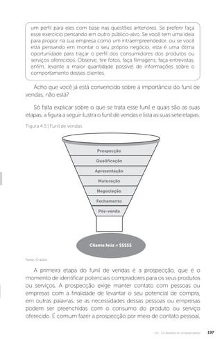 U4 - Os desafios do empreendedor 197
um perfil para eles com base nas questões anteriores. Se preferir faça
esse exercício pensando em outro público-alvo. Se você tem uma ideia
para propor na sua empresa como um intraempreendedor, ou se você
está pensando em montar o seu próprio negócio, esta é uma ótima
oportunidade para traçar o perfil dos consumidores dos produtos ou
serviços oferecidos. Observe, tire fotos, faça filmagens, faça entrevistas,
enfim, levante a maior quantidade possível de informações sobre o
comportamento desses clientes.
Acho que você já está convencido sobre a importância do funil de
vendas, não está?
Só falta explicar sobre o que se trata esse funil e quais são as suas
etapas,afiguraaseguirilustraofunildevendaselistaassuasseteetapas.
Fonte: O autor.
Figura 4.5 | Funil de vendas
Prospecção
Qualificação
Apresentação
Maturação
Negociação
Fechamento
Pós-venda
Cliente feliz = $$$$$
A primeira etapa do funil de vendas é a prospecção, que é o
momento de identificar potenciais compradores para os seus produtos
ou serviços. A prospecção exige manter contato com pessoas ou
empresas com a finalidade de levantar o seu potencial de compra,
em outras palavras, se as necessidades dessas pessoas ou empresas
podem ser preenchidas com o consumo do produto ou serviço
oferecido. É comum fazer a prospecção por meio de contato pessoal,
 
