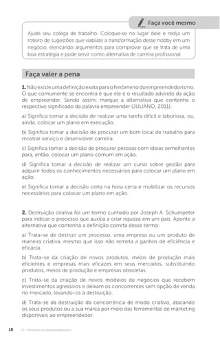 U1 - Panorama do empreendedorismo
18
Faça você mesmo
Ajude seu colega de trabalho. Coloque-se no lugar dele e redija um
roteiro de sugestões que viabilize a transformação desse hobby em um
negócio, elencando argumentos para comprovar que se trata de uma
boa estratégia e pode servir como alternativa de carreira profissional.
Faça valer a pena
1.Nãoexisteumadefiniçãoexataparaofenômenodoempreendedorismo.
O que comumente se encontra é que ele é o resultado advindo da ação
de empreender. Sendo assim, marque a alternativa que contenha o
respectivo significado da palavra empreender (JULIANO, 2011):
a) Significa tomar a decisão de realizar uma tarefa difícil e laboriosa, ou,
ainda, colocar um plano em execução.
b) Significa tomar a decisão de procurar um bom local de trabalho para
mostrar serviço e desenvolver carreira.
c) Significa tomar a decisão de procurar pessoas com ideias semelhantes
para, então, colocar um plano comum em ação.
d) Significa tomar a decisão de realizar um curso sobre gestão para
adquirir todos os conhecimentos necessários para colocar um plano em
ação.
e) Significa tomar a decisão certa na hora certa e mobilizar os recursos
necessários para colocar um plano em ação.
2. Destruição criativa foi um termo cunhado por Joseph A. Schumpeter
para indicar o processo que auxilia a criar riqueza em um país. Aponte a
alternativa que contenha a definição correta desse termo:
a) Trata-se de destruir um processo, uma empresa ou um produto de
maneira criativa, mesmo que isso não remeta a ganhos de eficiência e
eficácia.
b) Trata-se da criação de novos produtos, meios de produção mais
eficientes e empresas mais eficazes em seus mercados, substituindo
produtos, meios de produção e empresas obsoletas.
c) Trata-se da criação de novos modelos de negócios que recebem
investimentos agressivos e deixam os concorrentes sem opção de venda
no mercado, levando-os à destruição.
d) Trata-se da destruição da concorrência de modo criativo, atacando
os seus produtos ou a sua marca por meio das ferramentas de marketing
disponíveis ao empreendedor.
 