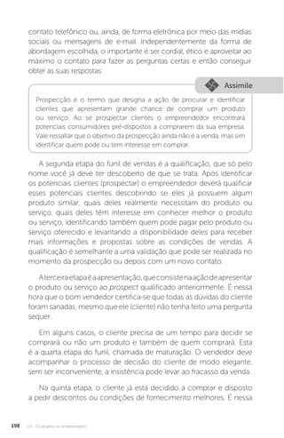 U4 - Os desafios do empreendedor
198
contato telefônico ou, ainda, de forma eletrônica por meio das mídias
sociais ou mensagens de e-mail. Independentemente da forma de
abordagem escolhida, o importante é ser cordial, ético e aproveitar ao
máximo o contato para fazer as perguntas certas e então conseguir
obter as suas respostas.
Assimile
Prospecção é o termo que designa a ação de procurar e identificar
clientes que apresentam grande chance de comprar um produto
ou serviço. Ao se prospectar clientes o empreendedor encontrará
potenciais consumidores pré-dispostos a comprarem da sua empresa.
Vale ressaltar que o objetivo da prospecção ainda não é a venda, mas sim
identificar quem pode ou tem interesse em comprar.
A segunda etapa do funil de vendas é a qualificação, que só pelo
nome você já deve ter descoberto de que se trata. Após identificar
os potenciais clientes (prospectar) o empreendedor deverá qualificar
esses potenciais clientes descobrindo se eles já possuem algum
produto similar, quais deles realmente necessitam do produto ou
serviço, quais deles têm interesse em conhecer melhor o produto
ou serviço, identificando também quem pode pagar pelo produto ou
serviço oferecido e levantando a disponibilidade deles para receber
mais informações e propostas sobre as condições de vendas. A
qualificação é semelhante a uma validação que pode ser realizada no
momento da prospecção ou depois com um novo contato.
Aterceiraetapaéaapresentação,queconsistenaaçãodeapresentar
o produto ou serviço ao prospect qualificado anteriormente. É nessa
hora que o bom vendedor certifica-se que todas as dúvidas do cliente
foram sanadas, mesmo que ele (cliente) não tenha feito uma pergunta
sequer.
Em alguns casos, o cliente precisa de um tempo para decidir se
comprará ou não um produto e também de quem comprará. Esta
é a quarta etapa do funil, chamada de maturação. O vendedor deve
acompanhar o processo de decisão do cliente de modo elegante,
sem ser inconveniente, a insistência pode levar ao fracasso da venda.
Na quinta etapa, o cliente já está decidido a comprar e disposto
a pedir descontos ou condições de fornecimento melhores. É nessa
 