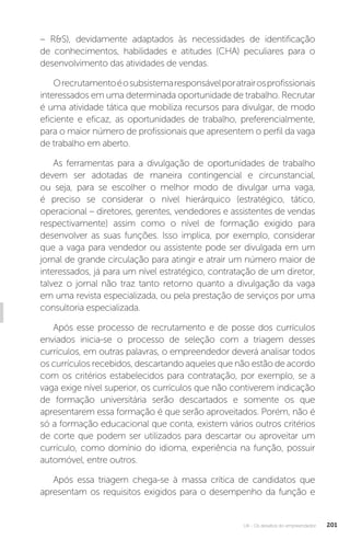 U4 - Os desafios do empreendedor 201
– RS), devidamente adaptados às necessidades de identificação
de conhecimentos, habilidades e atitudes (CHA) peculiares para o
desenvolvimento das atividades de vendas.
Orecrutamentoéosubsistemaresponsávelporatrairosprofissionais
interessados em uma determinada oportunidade de trabalho. Recrutar
é uma atividade tática que mobiliza recursos para divulgar, de modo
eficiente e eficaz, as oportunidades de trabalho, preferencialmente,
para o maior número de profissionais que apresentem o perfil da vaga
de trabalho em aberto.
As ferramentas para a divulgação de oportunidades de trabalho
devem ser adotadas de maneira contingencial e circunstancial,
ou seja, para se escolher o melhor modo de divulgar uma vaga,
é preciso se considerar o nível hierárquico (estratégico, tático,
operacional – diretores, gerentes, vendedores e assistentes de vendas
respectivamente) assim como o nível de formação exigido para
desenvolver as suas funções. Isso implica, por exemplo, considerar
que a vaga para vendedor ou assistente pode ser divulgada em um
jornal de grande circulação para atingir e atrair um número maior de
interessados, já para um nível estratégico, contratação de um diretor,
talvez o jornal não traz tanto retorno quanto a divulgação da vaga
em uma revista especializada, ou pela prestação de serviços por uma
consultoria especializada.
Após esse processo de recrutamento e de posse dos currículos
enviados inicia-se o processo de seleção com a triagem desses
currículos, em outras palavras, o empreendedor deverá analisar todos
os currículos recebidos, descartando aqueles que não estão de acordo
com os critérios estabelecidos para contratação, por exemplo, se a
vaga exige nível superior, os currículos que não contiverem indicação
de formação universitária serão descartados e somente os que
apresentarem essa formação é que serão aproveitados. Porém, não é
só a formação educacional que conta, existem vários outros critérios
de corte que podem ser utilizados para descartar ou aproveitar um
currículo, como domínio do idioma, experiência na função, possuir
automóvel, entre outros.
Após essa triagem chega-se à massa crítica de candidatos que
apresentam os requisitos exigidos para o desempenho da função e
 