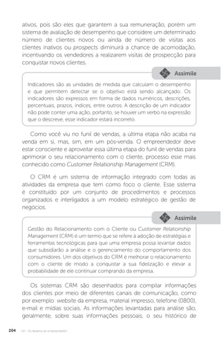 U4 - Os desafios do empreendedor
204
ativos, pois são eles que garantem a sua remuneração, porém um
sistema de avaliação de desempenho que considere um determinado
número de clientes novos ou ainda de número de visitas aos
clientes inativos ou prospects diminuirá a chance de acomodação,
incentivando os vendedores a realizarem visitas de prospecção para
conquistar novos clientes.
Assimile
Indicadores são as unidades de medida que calculam o desempenho
e que permitem detectar se o objetivo está sendo alcançado. Os
indicadores são expressos em forma de dados numéricos, descrições,
percentuais, prazos, índices, entre outros. A descrição de um indicador
não pode conter uma ação, portanto, se houver um verbo na expressão
que o descreve, esse indicador estará incorreto.
Como você viu no funil de vendas, a última etapa não acaba na
venda em si, mas, sim, em um pós-venda. O empreendedor deve
estar consciente e aproveitar essa última etapa do funil de vendas para
aprimorar o seu relacionamento com o cliente, processo esse mais
conhecido como Customer Relationship Management (CRM).
O CRM é um sistema de informação integrado com todas as
atividades da empresa que tem como foco o cliente. Esse sistema
é constituído por um conjunto de procedimentos e processos
organizados e interligados a um modelo estratégico de gestão de
negócios.
Assimile
Gestão do Relacionamento com o Cliente ou Customer Relationship
Management (CRM) é um termo que se refere à adoção de estratégias e
ferramentas tecnológicas para que uma empresa possa levantar dados
que subsidiarão a análise e o gerenciamento do comportamento dos
consumidores. Um dos objetivos do CRM é melhorar o relacionamento
com o cliente de modo a conquistar a sua fidelização e elevar a
probabilidade de ele continuar comprando da empresa.
Os sistemas CRM são desenhados para compilar informações
dos clientes por meio de diferentes canais de comunicação, como
por exemplo: website da empresa, material impresso, telefone (0800),
e-mail e mídias sociais. As informações levantadas para análise são,
geralmente, sobre suas informações pessoais, o seu histórico de
 