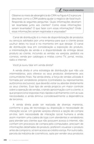 U4 - Os desafios do empreendedor
206
Faça você mesmo
Observe os níveis de abrangência do CRM na Figura 4.2 e procure
descrever como o CRM poderia ajudar o negócio de food truck.
Responda às seguintes perguntas: Quais informações deveriam
ser levantadas junto aos clientes? Como essas informações
seriam levantadas? O que fazer com essas informações? Onde
essas informações seriam registradas e arquivadas?
Canal de distribuição é o meio de disponibilização de produtos
ou serviços adotados por uma empresa para que o cliente possa
usufruir deles no local e no momento em que desejar. O canal
de distribuição leva em consideração a exposição do produto,
a intermediação da venda e a disponibilidade de entrega desse
produto ao cliente, incluindo as vendas via varejista, pedidos via
correios, venda por catálogos e mídias como TV, jornal, revista,
rádio e internet.
Você já ouviu falar em venda direta?
A venda direta é uma estratégia de distribuição que não usa
intermediários, pois oferece os seus produtos diretamente aos
consumidores finais. Na venda direta, a força de vendas utilizada é
formada por vendedores próprios (contratados ou representantes
autônomos exclusivos), que deverão visitar ou abordar diretamente
os seus clientes. Esse tipo de venda propicia um maior controle
sobre a operação de vendas, criando aproximação com o cliente, o
que proporciona respostas mais rápidas e alinhamento com as suas
necessidades e ainda diminui consideravelmente a dependência
de terceiros.
A venda direta pode ser realizada de diversas maneiras,
conforme o grau de tecnologia ou disposição e necessidade de
interação social. Um grande varejista oferece a opção de compra
on-line, sem necessidade de interação social humana e ainda
assim mantém uma cadeia de lojas com atendentes e vendedores
para atender aos clientes que não possuem acesso à internet, não
confiam em processos de compra pelo computador, precisam de
informações detalhadas do produto, preferem visualizar o produto
antesdecomprá-lo,sótemacessoaocréditovialoja.Poroutrolado,
parcela da indústria de cosméticos, opta por vender seus produtos
 