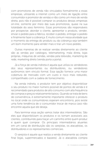 U4 - Os desafios do empreendedor 207
com promotores de venda não vinculados formalmente a essas
empresas, utilizando a internet como um meio de ligação entre
consumidor e promotor de vendas e não como um meio de venda
direta, pois não é possível comprar os produtos dessas empresas
on-line, somente por meio das suas promotoras, quase na sua
totalidade do sexo feminino. Essas promotoras são responsáveis
por prospectar, abordar o cliente, apresentar o produto, vender,
enviar o pedido para a fábrica, receber o pedido, entregar o pedido
e finalmente fazer a cobrança. É muito comum nessa atividade que
o momento da entrega do produto ou da cobrança seja também
um bom momento para vender mais e tirar um novo pedido.
Outras maneiras de se realizar vendas diretamente ao cliente
são as vendas por catálogos, telemarketing, mala direta, lojas
próprias, máquinas de vendas, vendas pela televisão, marketing de
rede, marketing direto (venda porta a porta).
Já a força de venda indireta é aquela que utiliza os vendedores
dos seus representantes ou distribuidores, ou vendedores
autônomos sem vínculo formal. Essa opção fornece uma maior
cobertura de mercado com um custo e risco mais reduzido,
compartilhado com a cadeia de fornecimento.
Na venda indireta, o produtor tem por objetivo disponibilizar
o seu produto no maior número possível de pontos de venda e é
recomendado para produtos de alto consumo com alta frequência
de compras e preços relativamente baixos. Quando se trata de bens
de conveniência, é extremamente importante oferecer o produto
no local onde os consumidores esperam encontrá-lo, pois existe
uma forte tendência de o consumidor trocar de marca caso não
encontre aquela que ele deseja.
Para terminar essa seção vamos tratar dos intermediários. São
eles que disponibilizam os produtos e os tornam acessíveis aos
clientes, contribuindo para traçar um caminho entre quem produz
e quem quer comprar. Os principais intermediários atuantes
em um canal de distribuição são os varejistas, os atacadistas, os
distribuidores e os representantes comerciais.
O varejista é aquele que realiza a venda diretamente ao cliente
final (lojas, supermercados e bazares). Já o atacadista compra
 