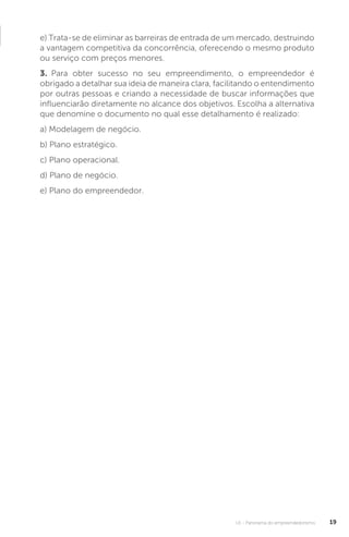 U1 - Panorama do empreendedorismo 19
e) Trata-se de eliminar as barreiras de entrada de um mercado, destruindo
a vantagem competitiva da concorrência, oferecendo o mesmo produto
ou serviço com preços menores.
3. Para obter sucesso no seu empreendimento, o empreendedor é
obrigado a detalhar sua ideia de maneira clara, facilitando o entendimento
por outras pessoas e criando a necessidade de buscar informações que
influenciarão diretamente no alcance dos objetivos. Escolha a alternativa
que denomine o documento no qual esse detalhamento é realizado:
a) Modelagem de negócio.
b) Plano estratégico.
c) Plano operacional.
d) Plano de negócio.
e) Plano do empreendedor.
 