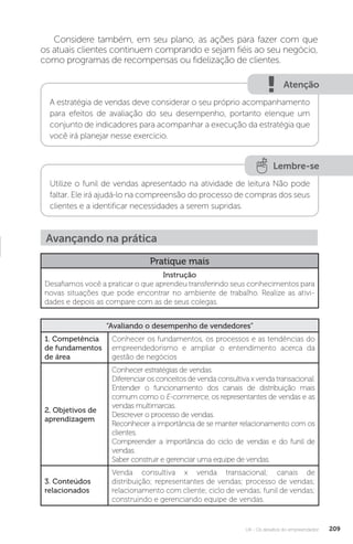 U4 - Os desafios do empreendedor 209
Considere também, em seu plano, as ações para fazer com que
os atuais clientes continuem comprando e sejam fiéis ao seu negócio,
como programas de recompensas ou fidelização de clientes.
Atenção
A estratégia de vendas deve considerar o seu próprio acompanhamento
para efeitos de avaliação do seu desempenho, portanto elenque um
conjunto de indicadores para acompanhar a execução da estratégia que
você irá planejar nesse exercício.
Lembre-se
Utilize o funil de vendas apresentado na atividade de leitura Não pode
faltar. Ele irá ajudá-lo na compreensão do processo de compras dos seus
clientes e a identificar necessidades a serem supridas.
Avançando na prática
Pratique mais
Instrução
Desafiamos você a praticar o que aprendeu transferindo seus conhecimentos para
novas situações que pode encontrar no ambiente de trabalho. Realize as ativi-
dades e depois as compare com as de seus colegas.
“Avaliando o desempenho de vendedores”
1. Competência
de fundamentos
de área
Conhecer os fundamentos, os processos e as tendências do
empreendedorismo e ampliar o entendimento acerca da
gestão de negócios
2. Objetivos de
aprendizagem
Conhecer estratégias de vendas.
Diferenciar os conceitos de venda consultiva x venda transacional.
Entender o funcionamento dos canais de distribuição mais
comum como o E-commerce, os representantes de vendas e as
vendas multimarcas.
Descrever o processo de vendas.
Reconhecer a importância de se manter relacionamento com os
clientes.
Compreender a importância do ciclo de vendas e do funil de
vendas.
Saber construir e gerenciar uma equipe de vendas.
3. Conteúdos
relacionados
Venda consultiva x venda transacional; canais de
distribuição; representantes de vendas; processo de vendas;
relacionamento com cliente; ciclo de vendas; funil de vendas;
construindo e gerenciando equipe de vendas.
 
