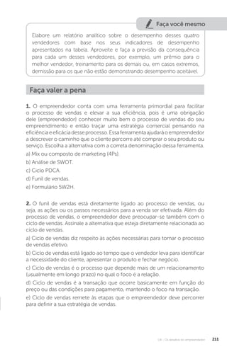 U4 - Os desafios do empreendedor 211
Faça você mesmo
Elabore um relatório analítico sobre o desempenho desses quatro
vendedores com base nos seus indicadores de desempenho
apresentados na tabela. Aproveite e faça a previsão da consequência
para cada um desses vendedores, por exemplo, um prêmio para o
melhor vendedor, treinamento para os demais ou, em casos extremos,
demissão para os que não estão demonstrando desempenho aceitável.
Faça valer a pena
1. O empreendedor conta com uma ferramenta primordial para facilitar
o processo de vendas e elevar a sua eficiência, pois é uma obrigação
dele (empreendedor) conhecer muito bem o processo de vendas do seu
empreendimento e então traçar uma estratégia comercial pensando na
eficiênciaeeficáciadesseprocesso.Essaferramentaajudaráoempreendedor
a descrever o caminho que o cliente percorre até comprar o seu produto ou
serviço. Escolha a alternativa com a correta denominação dessa ferramenta.
a) Mix ou composto de marketing (4Ps).
b) Análise de SWOT.
c) Ciclo PDCA.
d) Funil de vendas.
e) Formulário 5W2H.
2. O funil de vendas está diretamente ligado ao processo de vendas, ou
seja, as ações ou os passos necessários para a venda ser efetivada. Além do
processo de vendas, o empreendedor deve preocupar-se também com o
ciclo de vendas. Assinale a alternativa que esteja diretamente relacionada ao
ciclo de vendas.
a) Ciclo de vendas diz respeito às ações necessárias para tornar o processo
de vendas efetivo.
b) Ciclo de vendas está ligado ao tempo que o vendedor leva para identificar
a necessidade do cliente, apresentar o produto e fechar negócio.
c) Ciclo de vendas é o processo que depende mais de um relacionamento
(usualmente em longo prazo) no qual o foco é a relação.
d) Ciclo de vendas é a transação que ocorre basicamente em função do
preço ou das condições para pagamento, mantendo o foco na transação.
e) Ciclo de vendas remete às etapas que o empreendedor deve percorrer
para definir a sua estratégia de vendas.
 