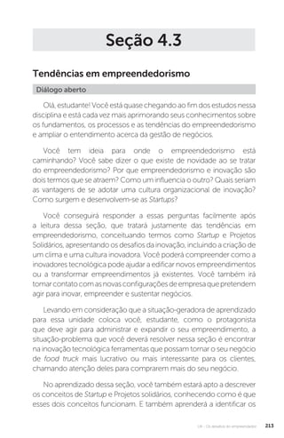 U4 - Os desafios do empreendedor 213
Seção 4.3
Tendências em empreendedorismo
Diálogo aberto
Olá, estudante! Você está quase chegando ao fim dos estudos nessa
disciplina e está cada vez mais aprimorando seus conhecimentos sobre
os fundamentos, os processos e as tendências do empreendedorismo
e ampliar o entendimento acerca da gestão de negócios.
Você tem ideia para onde o empreendedorismo está
caminhando? Você sabe dizer o que existe de novidade ao se tratar
do empreendedorismo? Por que empreendedorismo e inovação são
dois termos que se atraem? Como um influencia o outro? Quais seriam
as vantagens de se adotar uma cultura organizacional de inovação?
Como surgem e desenvolvem-se as Startups?
Você conseguirá responder a essas perguntas facilmente após
a leitura dessa seção, que tratará justamente das tendências em
empreendedorismo, conceituando termos como Startup e Projetos
Solidários, apresentando os desafios da inovação, incluindo a criação de
um clima e uma cultura inovadora. Você poderá compreender como a
inovadores tecnológica pode ajudar a edificar novos empreendimentos
ou a transformar empreendimentos já existentes. Você também irá
tomarcontatocomasnovasconfiguraçõesdeempresaquepretendem
agir para inovar, empreender e sustentar negócios.
Levando em consideração que a situação-geradora de aprendizado
para essa unidade coloca você, estudante, como o protagonista
que deve agir para administrar e expandir o seu empreendimento, a
situação-problema que você deverá resolver nessa seção é encontrar
na inovação tecnológica ferramentas que possam tornar o seu negócio
de food truck mais lucrativo ou mais interessante para os clientes,
chamando atenção deles para comprarem mais do seu negócio.
No aprendizado dessa seção, você também estará apto a descrever
os conceitos de Startup e Projetos solidários, conhecendo como é que
esses dois conceitos funcionam. E também aprenderá a identificar os
 