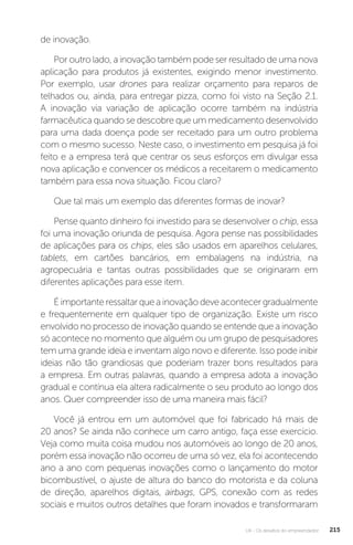 U4 - Os desafios do empreendedor 215
de inovação.
Por outro lado, a inovação também pode ser resultado de uma nova
aplicação para produtos já existentes, exigindo menor investimento.
Por exemplo, usar drones para realizar orçamento para reparos de
telhados ou, ainda, para entregar pizza, como foi visto na Seção 2.1.
A inovação via variação de aplicação ocorre também na indústria
farmacêutica quando se descobre que um medicamento desenvolvido
para uma dada doença pode ser receitado para um outro problema
com o mesmo sucesso. Neste caso, o investimento em pesquisa já foi
feito e a empresa terá que centrar os seus esforços em divulgar essa
nova aplicação e convencer os médicos a receitarem o medicamento
também para essa nova situação. Ficou claro?
Que tal mais um exemplo das diferentes formas de inovar?
Pense quanto dinheiro foi investido para se desenvolver o chip, essa
foi uma inovação oriunda de pesquisa. Agora pense nas possibilidades
de aplicações para os chips, eles são usados em aparelhos celulares,
tablets, em cartões bancários, em embalagens na indústria, na
agropecuária e tantas outras possibilidades que se originaram em
diferentes aplicações para esse item.
É importante ressaltar que a inovação deve acontecer gradualmente
e frequentemente em qualquer tipo de organização. Existe um risco
envolvido no processo de inovação quando se entende que a inovação
só acontece no momento que alguém ou um grupo de pesquisadores
tem uma grande ideia e inventam algo novo e diferente. Isso pode inibir
ideias não tão grandiosas que poderiam trazer bons resultados para
a empresa. Em outras palavras, quando a empresa adota a inovação
gradual e contínua ela altera radicalmente o seu produto ao longo dos
anos. Quer compreender isso de uma maneira mais fácil?
Você já entrou em um automóvel que foi fabricado há mais de
20 anos? Se ainda não conhece um carro antigo, faça esse exercício.
Veja como muita coisa mudou nos automóveis ao longo de 20 anos,
porém essa inovação não ocorreu de uma só vez, ela foi acontecendo
ano a ano com pequenas inovações como o lançamento do motor
bicombustível, o ajuste de altura do banco do motorista e da coluna
de direção, aparelhos digitais, airbags, GPS, conexão com as redes
sociais e muitos outros detalhes que foram inovados e transformaram
 