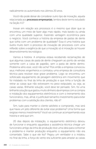 U4 - Os desafios do empreendedor
216
radicalmente os automóveis nos últimos 20 anos.
Você não pode deixar de considerar outro tipo de inovação, aquela
relacionada aos processos empresariais, lembra deste termo estudado
na Seção 4.1?
Inovar em relação aos processos é o mesmo que dizer que se
encontrou um meio de fazer algo mais rápido, mais barato ou ainda
com uma qualidade superior, trazendo vantagem econômica para
o negócio. Você conhece a história da empresa de pastas de dente
que sofria com um problema de qualidade? Essa é uma história que
ilustra muito bem o processo de inovação de processos com uma
reflexão sobre a exigência de que a inovação só é inovação se houver
desenvolvimento tecnológico.
Vamos à história: A empresa estava recebendo reclamações de
que algumas caixas de pasta de dente chegavam ao ponto de vendas
somente com a caixa de papelão, sem a pasta de dente dentro.
Problema sério esse, você não acha? Pois então a empresa convocou
seus melhores engenheiros e contratou uma empresa de consultoria
técnica para resolver esse grave problema. Logo se encontrou um
sofisticado equipamento de pesagem eletrônica em movimento que
foi instalado no final da linha de produção e que tinha a função de
retirar as caixas que não estivessem no peso estipulado, ou seja, as
caixas vazias. Brilhante solução, você deve ter pensado. Sim, foi uma
brilhantesoluçãoquegastoumuitodinheirodaempresacomacompra
e instalação dos equipamentos eletrônicos e com o treinamento dos
funcionários, mas, afinal, é justificável tamanho investimento para evitar
problemas com a satisfação dos clientes, não é?
Sim, tudo para manter o cliente satisfeito e comprando, mas será
que havia um jeito diferente de evitar esse problema? Uma forma que
exigisse menos investimento? Você vai continuar acompanhando essa
história e verá que sim.
20 dias depois da instalação, o equipamento eletrônico deixou
de funcionar e enquanto aguardava a assistência técnica chegar um
funcionário antigo da linha de produção teve uma ideia para contornar
o problema e manter produção enquanto o equipamento não era
consertado. Sabe o que ele fez? Pegou um ventilador e o instalou
no final da linha, a força do vento era suficiente para arrastar as caixas
 