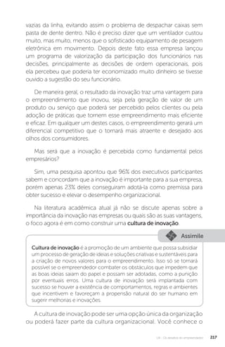 U4 - Os desafios do empreendedor 217
vazias da linha, evitando assim o problema de despachar caixas sem
pasta de dente dentro. Não é preciso dizer que um ventilador custou
muito, mas muito, menos que o sofisticado equipamento de pesagem
eletrônica em movimento. Depois deste fato essa empresa lançou
um programa de valorização da participação dos funcionários nas
decisões, principalmente as decisões de ordem operacionais, pois
ela percebeu que poderia ter economizado muito dinheiro se tivesse
ouvido a sugestão do seu funcionário.
De maneira geral, o resultado da inovação traz uma vantagem para
o empreendimento que inovou, seja pela geração de valor de um
produto ou serviço que poderá ser percebido pelos clientes ou pela
adoção de práticas que tornem esse empreendimento mais eficiente
e eficaz. Em qualquer um destes casos, o empreendimento gerará um
diferencial competitivo que o tornará mais atraente e desejado aos
olhos dos consumidores.
Mas será que a inovação é percebida como fundamental pelos
empresários?
Sim, uma pesquisa apontou que 96% dos executivos participantes
sabem e concordam que a inovação é importante para a sua empresa,
porém apenas 23% deles conseguiram adotá-la como premissa para
obter sucesso e elevar o desempenho organizacional.
Na literatura acadêmica atual já não se discute apenas sobre a
importância da inovação nas empresas ou quais são as suas vantagens,
o foco agora é em como construir uma cultura de inovação.
Assimile
Cultura de inovação é a promoção de um ambiente que possa subsidiar
um processo de geração de ideias e soluções criativas e sustentáveis para
a criação de novos valores para o empreendimento. Isso só se tornará
possível se o empreendedor combater os obstáculos que impedem que
as boas ideias saiam do papel e possam ser adotadas, como a punição
por eventuais erros. Uma cultura de inovação será implantada com
sucesso se houver a existência de comportamentos, regras e ambientes
que incentivem e favoreçam a propensão natural do ser humano em
sugerir melhorias e inovações.
A cultura de inovação pode ser uma opção única da organização
ou poderá fazer parte da cultura organizacional. Você conhece o
 