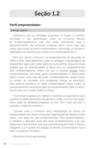 U1 - Panorama do empreendedorismo
20
Seção 1.2
Perfil empreendedor
Diálogo aberto
Esperamos que as atividades propostas na Seção 1.1 tenham
reforçado o seu aprendizado sobre os conceitos básicos
de empreendedorismo, pois eles serão importantes para o
desenvolvimento das próximas unidades, assim como para esta
seção, que tratará do perfil empreendedor, elencando as atitudes e
habilidades necessárias para a prática do empreendedorismo.
Para isso, vamos continuar o acompanhamento da discussão de
Pedro e Paula. Após debaterem sobre as vantagens e desvantagens de
empreender, agora eles estão diante de outro dilema: enquanto Paula
acredita que um empreendedor já nasce com os comportamentos
ditos empreendedores, Pedro crê que é possível ensinar esses
comportamentos, formando, assim, empreendedores. E diante desse
dilema iniciam uma nova discussão: empreendedores nascem assim
ou podem ser formados com programas formais de educação?
Seria possível identificar um perfil empreendedor? Quais seriam os
comportamentos necessários para um empreendedor obter sucesso?
Quem está com a razão: Pedro ou Paula?
Você deverá elaborar um relatório contendo os argumentos para
sustentar as ideias desses dois estudantes e, então, concluir com quem
está a razão. As atividades propostas no item “Sem medo de errar” o
auxiliarão a elaborar o relatório.
Convido você a conhecer uma metodologia de ensino de
empreendedorismodesenvolvidapelaOrganizaçãodasNaçõesUnidas
(ONU), com base em dez comportamentos ditos empreendedores,
e, também, a descobrir quais são esses comportamentos e as suas
respectivas características, para que você possa ajudar Pedro e Paula a
chegarem a um acordo em relação ao dilema: empreendedor nasce
assim ou pode ser formado?
Boa leitura e bom aprendizado.
 