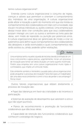 U4 - Os desafios do empreendedor
218
termo cultura organizacional?
Entenda como cultura organizacional o conjunto de regras,
crenças e valores que permeiam e orientam o comportamento
dos indivíduos de uma organização. A cultura organizacional
pode afetar a inovação a partir do momento em que ela molda os
comportamentos dos colaboradores em lidar com a novidade, seja
ela por iniciativas individuais ou ações coletivas. Uma empresa que
deseja inovar deve criar condições para que seus colaboradores
possam interagir uns com os outros e sentirem-se livres para dar
ideias, sem medo de repressão ou punição por potenciais erros.
A cultura organizacional deve ser gerenciada de modo a criar os
parâmetros para definir quais comportamentos dos colaboradores
são desejáveis e serão estimulados e quais comportamentos não
serão aceitos ou, ainda, poderão sofrer retaliações.
Reflita
Uma empresa sentiu na pele a queda de receitas devido à entrada de um
novo concorrente e agora precisa, urgentemente, iniciar um processo
de inovação para tentar sair desta situação um tanto quanto incômoda.
Porém essa empresa tem uma cultura organizacional muito rígida e
controladora, que impõe um clima de medo.
Este ambiente sombrio e temerário causado pela cultura organizacional
pode atrapalhar o processo de inovação? Seria fácil para um trabalhador
dar uma ideia nesse ambiente e correr o risco de perder o seu emprego?
Pense nisso!
Outros fatores organizacionais que afetam diretamente o
processo de inovação são:
• Papel das lideranças em favor da criatividade e do incentivo à
participação.
• Sistemas de avaliação de desempenho que valorizem o erro e
que não sejam punitivos.
• Planos de reconhecimento e promoção de funcionários
colaborativos que dão boas ideias.
• Capacidade de retenção dos funcionários colaborativos que
conhecem a estratégia do negócio.
 