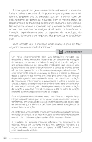 U4 - Os desafios do empreendedor
220
A preocupação em gerar um ambiente de inovação e aproveitar
ideias criativas tornou-se tão importante que algumas correntes
teóricas sugerem que as empresas passem a contar com um
departamento de gestão da inovação, com o mesmo status do
Departamento de Marketing ou Recursos Humanos, por exemplo.
Isso acontece porque a inovação não é apenas benéfica quando
ocorre nos produtos ou serviços. Atualmente, os benefícios da
inovação expandiram-se para os aspectos da tecnologia, do
mercado, do modelo de negócios, dos processos e do público-
alvo.
Você acredita que a inovação pode mudar o jeito de fazer
negócios em um mercado tradicional?
Exemplificando
Um novo empreendimento com viés totalmente inovador está
mudando o ramo imobiliário. Trata-se de um conjunto de inovações
(tecnológica, processos e modelo de negócios) que deu origem a
um empreendimento de transações imobiliários que oferece uma
plataforma on-line para conectar inquilinos e donos de imóveis, porém
não se trata apenas de uma ferramenta tecnológica administrativa. O
empreendimento propõe-se a cuidar de todo o processo de locação,
desde a captação dos imóveis, passando pela divulgação dos imóveis
disponíveis, agendamento on-line de visitas com corretores, mediação
da negociação entre inquilinos e proprietários e vistoria e entrega das
chaves. A receita do empreendimento vem de uma taxa única de 100%
do valor do primeiro aluguel cobrada pelos serviços de intermediação
da locação e uma taxa mensal equivalente a 8% do valor da locação
referente à administração do contrato de locação.
Esse empreendimento também inovou ao oferecer o seguro fiança
integrado ao valor do aluguel sem custo extra para o inquilino, o que se
transformou em uma grande solução em termos de fiança, pois se sabe
da dificuldade que é encontrar um fiador que atenda as exigências de
um contrato de locação.
Aocontarcomumaoperaçãoenxuta,semsedesfísicaseumaferramenta
tecnológica completa e de fácil manuseio os empreendedores podem
manter o foco deles em ações que beneficiem os seus clientes.
O resultado de tamanha inovação refletiu-se no desempenho do
negócio, houve um aumento de 30% nos contratos fechados e o
negócio recebeu recentemente um aporte de US$ 7 milhões de uma
empresa de capital venture.
 