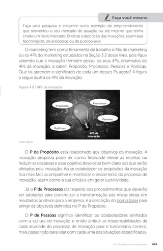 U4 - Os desafios do empreendedor 221
Faça você mesmo
Faça uma pesquisa e encontre outro exemplo de empreendimento
que reinventou o seu mercado de atuação ou até mesmo que tenha
criado um novo mercado. Enfatize a descrição das inovações, sejam elas
tecnológicas, de processos ou de público-alvo.
O marketing tem como ferramenta de trabalho o Mix de marketing
ou os 4Ps do marketing estudados na Seção 3.2 desse livro, pois fique
sabendo que a inovação também possui os seus 4Ps, chamados de
4Ps da inovação, a saber: Propósito, Processos, Pessoas e Políticas.
Que tal aprender o significado de cada um desses Ps agora? A figura
a seguir ilustra os 4Ps da inovação.
Figura 4.8 | 4Ps da inovação
Fonte: iStock.
O P de Propósito está relacionado aos objetivos da inovação. A
inovação proposta pode ter como finalidade elevar as receitas ou
reduzir as despesas e esse objetivo deve estar bem claro aos que serão
afetados pela inovação. Ao se estabelecer os propósitos da inovação
fica mais fácil acompanhar e monitorar o andamento do processo de
inovação, assim como a sua eficácia em gerar lucratividade.
Já o P de Processos diz respeito aos procedimentos que deverão
ser adotados para concretizar a transformação das novas ideias em
resultados positivos para a empresa, é a descrição do como fazer para
atingir os objetivos definidos no P de Propósito.
O P de Pessoas significa identificar os colaboradores alinhados
com a cultura de inovação e então atribuir as responsabilidades de
cada atividade do processo de inovação para o funcionário correto,
mais capacitado para lidar com cada uma das situações especificadas.
Propósito
Processos
Pessoas
Políticas
4PS da
inovação
 