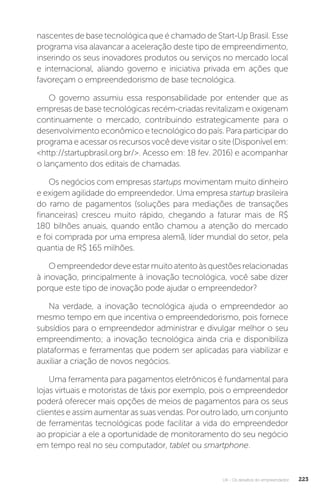 U4 - Os desafios do empreendedor 223
nascentes de base tecnológica que é chamado de Start-Up Brasil. Esse
programa visa alavancar a aceleração deste tipo de empreendimento,
inserindo os seus inovadores produtos ou serviços no mercado local
e internacional, aliando governo e iniciativa privada em ações que
favoreçam o empreendedorismo de base tecnológica.
O governo assumiu essa responsabilidade por entender que as
empresas de base tecnológicas recém-criadas revitalizam e oxigenam
continuamente o mercado, contribuindo estrategicamente para o
desenvolvimento econômico e tecnológico do país. Para participar do
programa e acessar os recursos você deve visitar o site (Disponível em:
http://startupbrasil.org.br/. Acesso em: 18 fev. 2016) e acompanhar
o lançamento dos editais de chamadas.
Os negócios com empresas startups movimentam muito dinheiro
e exigem agilidade do empreendedor. Uma empresa startup brasileira
do ramo de pagamentos (soluções para mediações de transações
financeiras) cresceu muito rápido, chegando a faturar mais de R$
180 bilhões anuais, quando então chamou a atenção do mercado
e foi comprada por uma empresa alemã, líder mundial do setor, pela
quantia de R$ 165 milhões.
Oempreendedordeveestarmuitoatentoàsquestõesrelacionadas
à inovação, principalmente à inovação tecnológica, você sabe dizer
porque este tipo de inovação pode ajudar o empreendedor?
Na verdade, a inovação tecnológica ajuda o empreendedor ao
mesmo tempo em que incentiva o empreendedorismo, pois fornece
subsídios para o empreendedor administrar e divulgar melhor o seu
empreendimento; a inovação tecnológica ainda cria e disponibiliza
plataformas e ferramentas que podem ser aplicadas para viabilizar e
auxiliar a criação de novos negócios.
Uma ferramenta para pagamentos eletrônicos é fundamental para
lojas virtuais e motoristas de táxis por exemplo, pois o empreendedor
poderá oferecer mais opções de meios de pagamentos para os seus
clientes e assim aumentar as suas vendas. Por outro lado, um conjunto
de ferramentas tecnológicas pode facilitar a vida do empreendedor
ao propiciar a ele a oportunidade de monitoramento do seu negócio
em tempo real no seu computador, tablet ou smartphone.
 