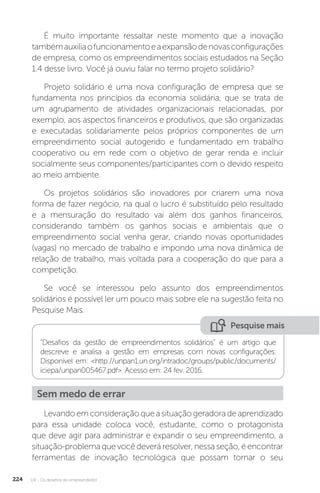U4 - Os desafios do empreendedor
224
É muito importante ressaltar neste momento que a inovação
tambémauxiliaofuncionamentoeaexpansãodenovasconfigurações
de empresa, como os empreendimentos sociais estudados na Seção
1.4 desse livro. Você já ouviu falar no termo projeto solidário?
Projeto solidário é uma nova configuração de empresa que se
fundamenta nos princípios da economia solidária, que se trata de
um agrupamento de atividades organizacionais relacionadas, por
exemplo, aos aspectos financeiros e produtivos, que são organizadas
e executadas solidariamente pelos próprios componentes de um
empreendimento social autogerido e fundamentado em trabalho
cooperativo ou em rede com o objetivo de gerar renda e incluir
socialmente seus componentes/participantes com o devido respeito
ao meio ambiente.
Os projetos solidários são inovadores por criarem uma nova
forma de fazer negócio, na qual o lucro é substituído pelo resultado
e a mensuração do resultado vai além dos ganhos financeiros,
considerando também os ganhos sociais e ambientais que o
empreendimento social venha gerar, criando novas oportunidades
(vagas) no mercado de trabalho e impondo uma nova dinâmica de
relação de trabalho, mais voltada para a cooperação do que para a
competição.
Se você se interessou pelo assunto dos empreendimentos
solidários é possível ler um pouco mais sobre ele na sugestão feita no
Pesquise Mais.
Pesquise mais
Desafios da gestão de empreendimentos solidários é um artigo que
descreve e analisa a gestão em empresas com novas configurações.
Disponível em: http://unpan1.un.org/intradoc/groups/public/documents/
iciepa/unpan005467.pdf. Acesso em: 24 fev. 2016.
Sem medo de errar
Levandoemconsideraçãoqueasituaçãogeradoradeaprendizado
para essa unidade coloca você, estudante, como o protagonista
que deve agir para administrar e expandir o seu empreendimento, a
situação-problema que você deverá resolver, nessa seção, é encontrar
ferramentas de inovação tecnológica que possam tornar o seu
 