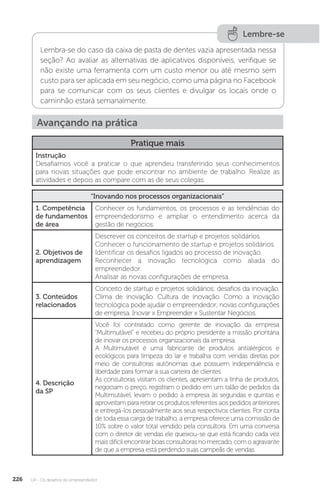 U4 - Os desafios do empreendedor
226
Lembre-se
Lembra-se do caso da caixa de pasta de dentes vazia apresentada nessa
seção? Ao avaliar as alternativas de aplicativos disponíveis, verifique se
não existe uma ferramenta com um custo menor ou até mesmo sem
custo para ser aplicada em seu negócio, como uma página no Facebook
para se comunicar com os seus clientes e divulgar os locais onde o
caminhão estará semanalmente.
Avançando na prática
Pratique mais
Instrução
Desafiamos você a praticar o que aprendeu transferindo seus conhecimentos
para novas situações que pode encontrar no ambiente de trabalho. Realize as
atividades e depois as compare com as de seus colegas.
“Inovando nos processos organizacionais”
1. Competência
de fundamentos
de área
Conhecer os fundamentos, os processos e as tendências do
empreendedorismo e ampliar o entendimento acerca da
gestão de negócios.
2. Objetivos de
aprendizagem
Descrever os conceitos de startup e projetos solidários.
Conhecer o funcionamento de startup e projetos solidários.
Identificar os desafios ligados ao processo de inovação.
Reconhecer a inovação tecnológica como aliada do
empreendedor.
Analisar as novas configurações de empresa.
3. Conteúdos
relacionados
Conceito de startup e projetos solidários; desafios da inovação.
Clima de inovação. Cultura de inovação. Como a inovação
tecnológica pode ajudar o empreendedor; novas configurações
de empresa. Inovar x Empreender x Sustentar Negócios.
4. Descrição
da SP
Você foi contratado como gerente de inovação da empresa
“Multimutável” e recebeu do próprio presidente a missão prioritária
de inovar os processos organizacionais da empresa.
A Multimutável é uma fabricante de produtos antialérgicos e
ecológicos para limpeza do lar e trabalha com vendas diretas por
meio de consultoras autônomas que possuem independência e
liberdade para formar a sua carteira de clientes.
As consultoras visitam os clientes, apresentam a linha de produtos,
negociam o preço, registram o pedido em um talão de pedidos da
Multimutável, levam o pedido à empresa às segundas e quintas e
aproveitam para retirar os produtos referentes aos pedidos anteriores
e entregá-los pessoalmente aos seus respectivos clientes. Por conta
de toda essa carga de trabalho, a empresa oferece uma comissão de
10% sobre o valor total vendido pela consultora. Em uma conversa
com o diretor de vendas ele queixou-se que está ficando cada vez
mais difícil encontrar boas consultoras no mercado, com o agravante
de que a empresa está perdendo suas campeãs de vendas.
 