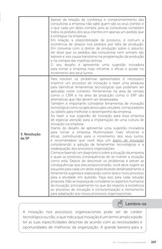 U4 - Os desafios do empreendedor 227
Apesar da relação de confiança e comprometimento das
consultoras a empresa não sabe quem são os seus clientes e
o que cada um deles compra, pois as consultoras compilam
todos os pedidos dos seus clientes em apenas um pedido que
é entregue na empresa.
Em relação à disponibilidade de produtos, é comum a
ocorrência de atrasos nos pedidos por falta de produção.
Em conversa com o diretor de produção sobre o assunto,
ele disse que os pedidos das consultoras nem sempre são
legíveis e isso causa transtorno na programação da produção
e na compra das matérias-primas.
O seu desafio é apresentar uma sugestão inovadora
para tornar a empresa mais eficiente e eficaz e ajudar no
incremento dos seus lucros.
5. Resolução
da SP
Para resolver os problemas apresentados é necessário
imprimir um processo de inovação e fazer uma pesquisa
para identificar ferramentas tecnológicas que poderiam ser
aplicadas neste contexto. Ferramentas na área de vendas
como o CRM e na área da produção como o ERP são
alternativas que não devem ser desprezadas.
Também é importante considerar ferramentas de inovação
tecnológica como os aplicativos para celulares, computadores
ou tablets para melhorar o desempenho da empresa.
Ao fazer a sua sugestão de inovação para essa empresa
dê especial atenção para a implantação de uma cultura de
inovação na empresa.
Diante do desafio de apresentar uma sugestão inovadora
para tornar a empresa Multimutável mais eficiente e
eficaz, contribuindo para o incremento dos seus lucros,
é recomendável que você faça um plano de inovação
considerando a adoção de ferramentas tecnológicas e a
readequação dos processos organizações.
Comece fazendo um diagnóstico sobre a situação da empresa
e quais as possíveis consequências de se manter a situação
como está. Depois de descrever os problemas e prever as
consequências que eles proporcionarão, você deve sugerir as
soluções para cada um deles especificando detalhadamente a
ferramenta sugerida e explicando como será o novo processo
para a atividade em questão. Faça isso para cada solução
proposta. Não se esqueça de considerar os aspectos humanos
da inovação, principalmente no que diz respeito à resistência
ao processo de inovação e conscientização e treinamento
para adaptação aos novos processos organizacionais.
Lembre-se
A inovação nos processos organizacionais pode ser de caráter
tecnológicoounão,oqueindicaqueinovaçãoéumtermoamploepode
ter as suas especificidades descritas de acordo com as necessidades e
oportunidades de melhorias da organização. A grande barreira para a
 