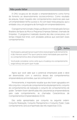 U1 - Panorama do empreendedorismo 21
Não pode faltar
A ONU ocupou-se de estudar o empreendedorismo como forma
de fomento ao desenvolvimento socioeconômico. Como resultado
da pequisa, foram traçados dez comportamentos essenciais para que
um empreendedor tenha sucesso e, foi com base nesta pesquisa, que a
entidade criou um programa de formação em empreendedorismo.
OprogramamencionadochegouaoBrasileéministradopeloServiço
Brasileiro de Apoio às Micro e Pequenas Empresas (Sebrae), chamado de
Empretec. O programa é realizado durante dez dias consecutivos, em
tempo integral (full time), com atividades práticas que exercitam esses
comportamentos.
Reflita
Você já parou para pensar por qual motivo esse programa de treinamento
é tão intensivo assim? Por que é preciso tanta intensidade para assimilar
os comportamentos ditos empreendedores?
Você pode considerar como certo que a mudança no comportamento
exige esforço de quem quer mudar.
Agora que você sabe que o potencial empresarial pode e deve
ser desenvolvido com o exercício desses dez comportamentos
empreendedores primordiais, que tal conhecê-los?
Primeiramente, é importante ressaltar que eles foram agrupados em
trêsconjuntos:conjuntodecomportamentosdeplanejamento,conjunto
de comportamentos de realização e conjunto de comportamentos de
poder. Também foram identificadas três características empreendedoras
para cada comportamento, as chamadas Características de
Comportamentos Empreendedores (CCE).
Eles serão apresentados por conjunto na seguinte ordem:
Conjunto Realização, Conjunto Planejamento e Conjunto Poder. Cada
comportamento será acompanhado das três respectivas CCEs.
 