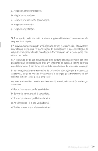 U4 - Os desafios do empreendedor 229
a) Negócios empreendedores.
b) Negócios inovadores.
c) Negócios de inovação tecnológica.
d) Negócios de escala.
e) Negócios de startup.
3. A inovação pode ser vista de vários ângulos diferentes, conforme as três
sequências a seguir:
I. A inovação pode surgir de uma pesquisa básica que consumiu altos valores
monetários investidos na construção de laboratórios e na contratação de
mão de obra especializada e muito bem formada que são remuneradas bem
acima da média.
II. A inovação pode ser influenciada pela cultura organizacional e por isso,
para incentivá-la é necessário criar um ambiente de punição contra os erros,
pois tolerar erros é caminhar em sentido contrário ao do processo inovador.
III. A inovação pode ser resultado de uma nova aplicação para produtos já
existentes, exigindo menor investimento e esforços para transformá-la em
resultados financeiros para a empresa.
Aponte a alternativa correta em termos de veracidade das três sentenças
anteriores.
a) Somente a sentença I é verdadeira.
b) Somente a sentença II é verdadeira.
c) Somente a sentença III é verdadeira.
d) As sentenças I e III são verdadeiras.
e) Todas as sentenças são verdadeiras.
 