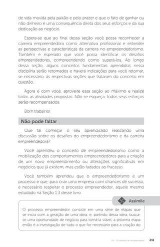 U4 - Os desafios do empreendedor 231
de vida movida pela paixão e pelo prazer e que o fato de ganhar ou
não dinheiro é uma consequência direta dos seus esforços e da sua
dedicação ao negócio.
Espera-se que ao final dessa seção você possa reconhecer a
carreira empreendedora como alternativa profissional e entender
as perspectivas e características da carreira no empreendedorismo.
Também é esperado que você possa identificar os desafios
empreendedores, compreendendo como superá-los. Ao longo
dessa seção, alguns conceitos fundamentais aprendidos nessa
disciplina serão retomados e haverá indicações para você retornar,
se necessário, às respectivas seções que trataram do conceito em
questão.
Agora é com você, aproveite essa seção ao máximo e realize
todas as atividades propostas. Não se esqueça, todos seus esforços
serão recompensados.
Bom trabalho!
Não pode faltar
Que tal começar o seu aprendizado realizando uma
discussão sobre os desafios do empreendedorismo e da carreira
empreendedora?
Você aprendeu o conceito de empreendedorismo como a
mobilização dos comportamentos empreendedores para a criação
de um novo empreendimento ou alterações significativas em
negócios que já existem, mas estão fadados ao fracasso.
Você também aprendeu que o empreendedorismo é um
processo e que, para criar uma empresa com chances de sucesso,
é necessário respeitar o processo empreendedor, aquele mesmo
estudado na Seção 1.3 desse livro.
Assimile
O processo empreendedor consiste em uma série de etapas que
se inicia com a geração de uma ideia, e, partindo dessa ideia, busca-
se uma oportunidade de negócio para torná-la viável, a próxima etapa
então é a investigação de tudo o que for necessário para a criação do
 