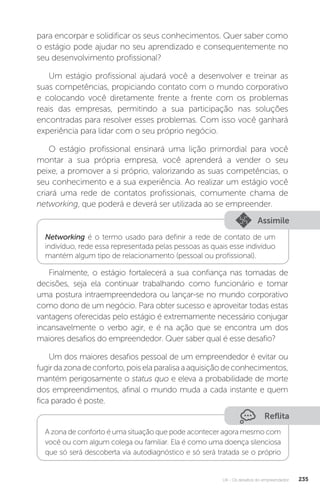 U4 - Os desafios do empreendedor 235
para encorpar e solidificar os seus conhecimentos. Quer saber como
o estágio pode ajudar no seu aprendizado e consequentemente no
seu desenvolvimento profissional?
Um estágio profissional ajudará você a desenvolver e treinar as
suas competências, propiciando contato com o mundo corporativo
e colocando você diretamente frente a frente com os problemas
reais das empresas, permitindo a sua participação nas soluções
encontradas para resolver esses problemas. Com isso você ganhará
experiência para lidar com o seu próprio negócio.
O estágio profissional ensinará uma lição primordial para você
montar a sua própria empresa, você aprenderá a vender o seu
peixe, a promover a si próprio, valorizando as suas competências, o
seu conhecimento e a sua experiência. Ao realizar um estágio você
criará uma rede de contatos profissionais, comumente chama de
networking, que poderá e deverá ser utilizada ao se empreender.
Assimile
Networking é o termo usado para definir a rede de contato de um
indivíduo, rede essa representada pelas pessoas as quais esse indivíduo
mantém algum tipo de relacionamento (pessoal ou profissional).
Finalmente, o estágio fortalecerá a sua confiança nas tomadas de
decisões, seja ela continuar trabalhando como funcionário e tomar
uma postura intraempreendedora ou lançar-se no mundo corporativo
como dono de um negócio. Para obter sucesso e aproveitar todas estas
vantagens oferecidas pelo estágio é extremamente necessário conjugar
incansavelmente o verbo agir, e é na ação que se encontra um dos
maiores desafios do empreendedor. Quer saber qual é esse desafio?
Um dos maiores desafios pessoal de um empreendedor é evitar ou
fugirdazonadeconforto,poiselaparalisaaaquisiçãodeconhecimentos,
mantém perigosamente o status quo e eleva a probabilidade de morte
dos empreendimentos, afinal o mundo muda a cada instante e quem
fica parado é poste.
Reflita
A zona de conforto é uma situação que pode acontecer agora mesmo com
você ou com algum colega ou familiar. Ela é como uma doença silenciosa
que só será descoberta via autodiagnóstico e só será tratada se o próprio
 