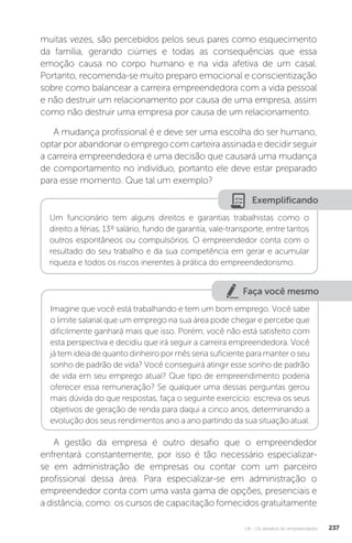 U4 - Os desafios do empreendedor 237
muitas vezes, são percebidos pelos seus pares como esquecimento
da família, gerando ciúmes e todas as consequências que essa
emoção causa no corpo humano e na vida afetiva de um casal.
Portanto, recomenda-se muito preparo emocional e conscientização
sobre como balancear a carreira empreendedora com a vida pessoal
e não destruir um relacionamento por causa de uma empresa, assim
como não destruir uma empresa por causa de um relacionamento.
A mudança profissional é e deve ser uma escolha do ser humano,
optar por abandonar o emprego com carteira assinada e decidir seguir
a carreira empreendedora é uma decisão que causará uma mudança
de comportamento no indivíduo, portanto ele deve estar preparado
para esse momento. Que tal um exemplo?
Exemplificando
Um funcionário tem alguns direitos e garantias trabalhistas como o
direito a férias, 13º salário, fundo de garantia, vale-transporte, entre tantos
outros espontâneos ou compulsórios. O empreendedor conta com o
resultado do seu trabalho e da sua competência em gerar e acumular
riqueza e todos os riscos inerentes à prática do empreendedorismo.
Faça você mesmo
Imagine que você está trabalhando e tem um bom emprego. Você sabe
o limite salarial que um emprego na sua área pode chegar e percebe que
dificilmente ganhará mais que isso. Porém, você não está satisfeito com
esta perspectiva e decidiu que irá seguir a carreira empreendedora. Você
já tem ideia de quanto dinheiro por mês seria suficiente para manter o seu
sonho de padrão de vida? Você conseguirá atingir esse sonho de padrão
de vida em seu emprego atual? Que tipo de empreendimento poderia
oferecer essa remuneração? Se qualquer uma dessas perguntas gerou
mais dúvida do que respostas, faça o seguinte exercício: escreva os seus
objetivos de geração de renda para daqui a cinco anos, determinando a
evolução dos seus rendimentos ano a ano partindo da sua situação atual.
A gestão da empresa é outro desafio que o empreendedor
enfrentará constantemente, por isso é tão necessário especializar-
se em administração de empresas ou contar com um parceiro
profissional dessa área. Para especializar-se em administração o
empreendedor conta com uma vasta gama de opções, presenciais e
a distância, como: os cursos de capacitação fornecidos gratuitamente
 