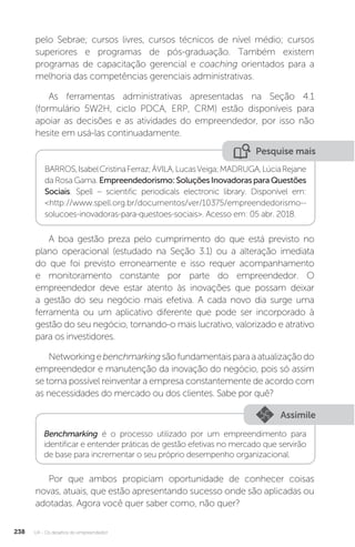 U4 - Os desafios do empreendedor
238
pelo Sebrae; cursos livres, cursos técnicos de nível médio; cursos
superiores e programas de pós-graduação. Também existem
programas de capacitação gerencial e coaching orientados para a
melhoria das competências gerenciais administrativas.
As ferramentas administrativas apresentadas na Seção 4.1
(formulário 5W2H, ciclo PDCA, ERP, CRM) estão disponíveis para
apoiar as decisões e as atividades do empreendedor, por isso não
hesite em usá-las continuadamente.
Pesquise mais
BARROS,IsabelCristinaFerraz;ÁVILA,LucasVeiga;MADRUGA,LúciaRejane
da Rosa Gama. Empreendedorismo:SoluçõesInovadorasparaQuestões
Sociais. Spell – scientific periodicals electronic library. Disponível em:
http://www.spell.org.br/documentos/ver/10375/empreendedorismo--
solucoes-inovadoras-para-questoes-sociais. Acesso em: 05 abr. 2018.
A boa gestão preza pelo cumprimento do que está previsto no
plano operacional (estudado na Seção 3.1) ou a alteração imediata
do que foi previsto erroneamente e isso requer acompanhamento
e monitoramento constante por parte do empreendedor. O
empreendedor deve estar atento às inovações que possam deixar
a gestão do seu negócio mais efetiva. A cada novo dia surge uma
ferramenta ou um aplicativo diferente que pode ser incorporado à
gestão do seu negócio, tornando-o mais lucrativo, valorizado e atrativo
para os investidores.
Networkingebenchmarkingsãofundamentaisparaaatualizaçãodo
empreendedor e manutenção da inovação do negócio, pois só assim
se torna possível reinventar a empresa constantemente de acordo com
as necessidades do mercado ou dos clientes. Sabe por quê?
Assimile
Benchmarking é o processo utilizado por um empreendimento para
identificar e entender práticas de gestão efetivas no mercado que servirão
de base para incrementar o seu próprio desempenho organizacional.
Por que ambos propiciam oportunidade de conhecer coisas
novas, atuais, que estão apresentando sucesso onde são aplicadas ou
adotadas. Agora você quer saber como, não quer?
 