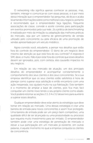 U4 - Os desafios do empreendedor 239
O networking não significa apenas conhecer as pessoas, mas,
também, interagir e comunicar-se com essas pessoas, e é por meio
dessa interação que o empreendedor faz perguntas, dá dicas e acaba
levantandoinformaçõessobrecomomelhoraroseunegócio,portanto
é recomendado que o empreendedor faça ligações, frequente
associações de classe, convide e aceite convites para participação
em eventos promovidos pela sua rede. Já a prática de benchmarking
é realizada por meio da imitação ou adaptação das melhores práticas
do mercado, seja por um sistema de gerenciamento de vendas
utilizado pelo concorrente ou pela eficácia de uma promoção de
vendas apresentada por um veículo midiático.
Agora convido você, estudante, a pensar nos desafios que estão
fora do controle do empreendedor. O dono de um negócio deve
mesmo dar atenção ao que está fora do seu controle? A resposta é
SIM, deve, e muito. Não é por estar fora do controle que esses desafios
devem ser ignorados, pois, com certeza, eles causarão impactos no
seu negócio.
Em relação ao seu mercado de atuação, um dos principais
desafios do empreendedor é acompanhar constantemente o
comportamento dos seus clientes e dos seus concorrentes. Se a sua
empresa identificar que os seus clientes estão satisfeitos é hora de
planejar como superar essa satisfação e então encantá-lo com uma
ação inesperada, isso ajudará muito na sua fidelização. Este também
é o momento de ampliar a base de clientes, pois fica mais fácil
conquistar um cliente novo tendo o seu próprio cliente como aliado.
Você poderá retomar as seções 2.3, 2.4 e 3.2 desse livro para auxiliá-lo
a superar esses desafios.
Qualquer empreendedor deve estar atento às estratégias que deve
tomar em relação ao mercado. Uma dessas estratégias é criar uma
barreira de entrada para novos concorrentes e assim ficar protegido.
Uma barreira de entrada pode ser um preço bem competitivo, uma
qualidade difícil de ser alcançada ou uma produtividade ou processo
que requeira muito investimento para ser imitado. O empreendedor
também pode criar uma estratégia de penetração de mercado e
elevar a sua participação em um mercado já existente, em outras
palavras, é aquele momento no qual a empresa conquista os clientes
da concorrência.
 