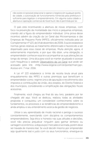 U4 - Os desafios do empreendedor 241
não existe e é possível estacionar e operar o negócio em qualquer ponto
da cidade, a autorização de funcionamento fornecida pela prefeitura é
suficiente para legalizar o empreendimento. Em alguma outra cidade a
abertura e operação comercial de food truck não é permitida por lei.
O país está incentivando a abertura de novas empresas, com
foco na prevenção da mortalidade das micro e pequenas empresas,
criando até a figura do empreendedor individual. Uma prova desse
incentivo advém da criação da Lei Geral das Microempresas e das
Empresas de Pequeno Porte (MPES), oficialmente instituída pela Lei
Complementarnº123,de14dedezembrode2006.Essaleiestabelece
normas gerais relativas ao tratamento diferenciado e favorecido a ser
dispensado para essa classe de empresas. Muita atenção agora, é
extremamente importante, e por que não dizer, uma obrigação, o
empreendedor conhecer essa lei e acompanhar as suas alterações ao
longo do tempo. Uma dica para você se manter atualizado é acessar
com frequência o website Observatório da Lei Geral que pode ser
acessado pelo link: http://www.leigeral.com.br/portal/main.jsp.
Acesso em: 7 mar. 2016.
A Lei nº 123 estabelece o limite de receita bruta anual para
enquadramento das MPES e outras premissas que beneficiam o
empreendedor como: regime único de apuração e recolhimento dos
impostos e contribuições da União, dos estados, do Distrito Federal e
dos municípios, considerando a simplificação das obrigações fiscais
acessórias.
Finalmente, você chegou ao final do seu livro, parabéns por ter
chegado até aqui. Você se dedicou, realizou todas as atividades
propostas e conquistou um considerável conhecimento sobre os
fundamentos, os processos e as tendências do empreendedorismo e
ainda ampliou o seu entendimento acerca da gestão de negócios.
Utilize o seu aprendizado de modo racional e persiga o sucesso
constantemente, exercitando com disciplina os comportamentos
empreendedores. Seja ético e honesto nas suas atitudes e decisões,
você não precisa prejudicar ninguém para ganhar dinheiro ou
vantagem econômica; a disputa por mercados é acirrada, porém deve
ser travada de maneira leal. Se você decidir mesmo por empreender
seja igualmente leal e justo com os seus funcionários, enxergue-os
 