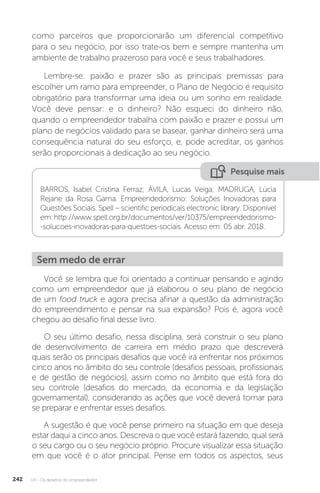 U4 - Os desafios do empreendedor
242
como parceiros que proporcionarão um diferencial competitivo
para o seu negócio, por isso trate-os bem e sempre mantenha um
ambiente de trabalho prazeroso para você e seus trabalhadores.
Lembre-se: paixão e prazer são as principais premissas para
escolher um ramo para empreender, o Plano de Negócio é requisito
obrigatório para transformar uma ideia ou um sonho em realidade.
Você deve pensar: e o dinheiro? Não esqueci do dinheiro não,
quando o empreendedor trabalha com paixão e prazer e possui um
plano de negócios validado para se basear, ganhar dinheiro será uma
consequência natural do seu esforço, e, pode acreditar, os ganhos
serão proporcionais à dedicação ao seu negócio.
Pesquise mais
BARROS, Isabel Cristina Ferraz; ÁVILA, Lucas Veiga; MADRUGA, Lúcia
Rejane da Rosa Gama. Empreendedorismo: Soluções Inovadoras para
Questões Sociais. Spell – scientific periodicals electronic library. Disponível
em:http://www.spell.org.br/documentos/ver/10375/empreendedorismo-
-solucoes-inovadoras-para-questoes-sociais. Acesso em: 05 abr. 2018.
Sem medo de errar
Você se lembra que foi orientado a continuar pensando e agindo
como um empreendedor que já elaborou o seu plano de negócio
de um food truck e agora precisa afinar a questão da administração
do empreendimento e pensar na sua expansão? Pois é, agora você
chegou ao desafio final desse livro.
O seu último desafio, nessa disciplina, será construir o seu plano
de desenvolvimento de carreira em médio prazo que descreverá
quais serão os principais desafios que você irá enfrentar nos próximos
cinco anos no âmbito do seu controle (desafios pessoais, profissionais
e de gestão de negócios), assim como no âmbito que está fora do
seu controle (desafios do mercado, da economia e da legislação
governamental), considerando as ações que você deverá tomar para
se preparar e enfrentar esses desafios.
A sugestão é que você pense primeiro na situação em que deseja
estar daqui a cinco anos. Descreva o que você estará fazendo, qual será
o seu cargo ou o seu negócio próprio. Procure visualizar essa situação
em que você é o ator principal. Pense em todos os aspectos, seus
 