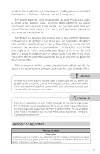 U4 - Os desafios do empreendedor 243
rendimentos, sua família, sua casa, seu carro, as línguas que você estará
dominando, os títulos ou diplomas que você conquistou.
Em outras palavras, você estabelecerá as suas metas para daqui
a cinco anos. Depois disso, descreva detalhadamente as ações
necessárias para alcançar essas metas. Por exemplo, para falar um
idioma fluentemente daqui a cinco anos, você precisaria começar os
seus estudos imediatamente.
Identifique os desafios que estarão sob o seu controle (pessoais,
profissionais e de gestão) e que terão que ser superados. Desdobre
esses desafios em relação ao tempo, então estabeleça metas para três
anos e um ano, ressaltando que elas devem conter ações direcionadas
para superar as metas estipuladas para daqui cinco anos. Se você
ganha X agora e pretende ganhar cinco vezes mais em cinco anos,
você deve prever aumentos salariais de 100% ao ano em seu plano de
desenvolvimento.
Não se esqueça de listar os seus parceiros (networking) que irão lhe
ajudar e dar suporte à sua evolução, pois sozinho tudo fica mais difícil.
Atenção
Se você ficar com alguma dúvida sobre a elaboração do seu plano, ou
se está sendo elaborado com as informações corretas, use o formulário
5W2H estudado na Seção 4.1 como roteiro para descrever as ações que
lhe ajudarão a alcançar as suas metas.
Lembre-se
Você deve estabelecer as suas metas seguindo as orientações da Seção
1.2, lembrando que o estabelecimento de metas exige o preenchimento
de cinco requisitos cujas inicias formam o acrônimo METAS. Ao se definir
uma meta é necessário que ela seja Mensurável, Específica, Temporal,
Alcançável e Significativa.
Avançando na prática
Pratique mais
Instrução
Desafiamos você a praticar o que aprendeu transferindo seus conhecimentos para
novas situações que pode encontrar no ambiente de trabalho. Realize as ativi-
dades e depois as compare com as de seus colegas.
 