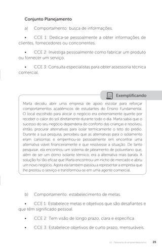 U1 - Panorama do empreendedorismo 25
Conjunto Planejamento
a)	 Comportamento: busca de informações.
•	 CCE 1: Dedica-se pessoalmente a obter informações de
clientes, fornecedores ou concorrentes.
•	 CCE 2: Investiga pessoalmente como fabricar um produto
ou fornecer um serviço.
•	 CCE 3: Consulta especialistas para obter assessoria técnica
comercial.
Exemplificando
Marta decidiu abrir uma empresa de apoio escolar para reforçar
comportamentos acadêmicos de estudantes do Ensino Fundamental.
O local escolhido para alocar o negócio era extremamente quente por
receber o calor do sol diretamente durante todo o dia. Marta sabia que o
sucesso do seu negócio dependeria do conforto das crianças e resolveu,
então, procurar alternativas para isolar termicamente o teto do prédio.
Durante a sua pesquisa, percebeu que as alternativas para o isolamento
eram caríssimas e empenhou-se pessoalmente em encontrar uma
alternativa viável financeiramente e que resolvesse a situação. De tanto
pesquisar, ela encontrou um sistema de jateamento de poliuretano que,
além de ser um ótimo isolante térmico, era a alternativa mais barata. A
solução foi tão eficaz que Marta encontrou um nicho de mercado e abriu
um novo negócio. Agora ela também passou a representar a empresa que
lhe prestou o serviço e transformou-se em uma agente comercial.
b)	 Comportamento: estabelecimento de metas.
•	 CCE 1: Estabelece metas e objetivos que são desafiantes e
que têm significado pessoal.
•	 CCE 2: Tem visão de longo prazo, clara e específica.
•	 CCE 3: Estabelece objetivos de curto prazo, mensuráveis.
 