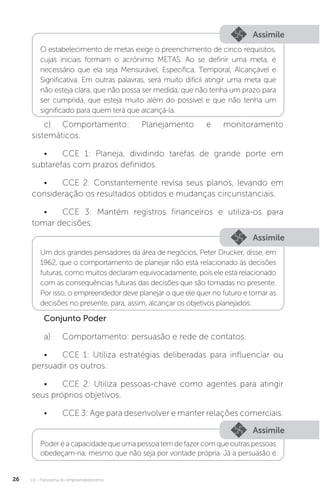 U1 - Panorama do empreendedorismo
26
Assimile
Assimile
Assimile
O estabelecimento de metas exige o preenchimento de cinco requisitos,
cujas iniciais formam o acrônimo METAS. Ao se definir uma meta, é
necessário que ela seja Mensurável, Específica, Temporal, Alcançável e
Significativa. Em outras palavras, será muito difícil atingir uma meta que
não esteja clara, que não possa ser medida, que não tenha um prazo para
ser cumprida, que esteja muito além do possível e que não tenha um
significado para quem terá que alcançá-la.
Um dos grandes pensadores da área de negócios, Peter Drucker, disse, em
1962, que o comportamento de planejar não está relacionado às decisões
futuras, como muitos declaram equivocadamente, pois ele está relacionado
com as consequências futuras das decisões que são tomadas no presente.
Por isso, o empreendedor deve planejar o que ele quer no futuro e tomar as
decisões no presente, para, assim, alcançar os objetivos planejados.
Poder é a capacidade que uma pessoa tem de fazer com que outras pessoas
obedeçam-na, mesmo que não seja por vontade própria. Já a persuasão é
c)	Comportamento: Planejamento e monitoramento
sistemáticos.
•	 CCE 1: Planeja, dividindo tarefas de grande porte em
subtarefas com prazos definidos.
•	 CCE 2: Constantemente revisa seus planos, levando em
consideração os resultados obtidos e mudanças circunstanciais.
•	 CCE 3: Mantém registros financeiros e utiliza-os para
tomar decisões.
Conjunto Poder
a)	 Comportamento: persuasão e rede de contatos.
•	 CCE 1: Utiliza estratégias deliberadas para influenciar ou
persuadir os outros.
•	 CCE 2: Utiliza pessoas-chave como agentes para atingir
seus próprios objetivos.
•	 CCE 3: Age para desenvolver e manter relações comerciais.
 