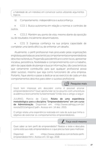 U1 - Panorama do empreendedorismo 27
a habilidade de um indivíduo em convencer outros utilizando argumentos
lógicos.
b)	 Comportamento: independência e autoconfiança.
•	 CCE 1: Busca autonomia em relação a normas e controles de
outros.
•	 CCE 2: Mantém seu ponto de vista, mesmo diante da oposição
ou de resultados inicialmente desanimadores.
•	 CCE 3: Expressa confiança na sua própria capacidade de
completar uma tarefa difícil ou de enfrentar um desafio.
Atualmente, o perfil profissional mais procurado pelas organizações
englobaquasetodasascaracterísticascomportamentaisempreendedoras
descritasnaliteratura.Propensãoparaidentificarecorrerriscos,apresentar
iniciativa, persistência, flexibilidade e comprometimento com o trabalho,
além da capacidade de planejar e buscar informações, são características
que certamente contribuirão para que qualquer profissional possa
obter sucesso, mesmo que seja como funcionário de uma empresa.
Portanto, fique atento e passe a dedicar-se ao exercício de cada um dos
comportamentos descritos para obter o sucesso profissional.
Pesquise mais
Você tem interesse em descobrir como é possível ensinar
empreendedorismo? Quer aprofundar-se no assunto com uma leitura
acadêmica teoricamente fundamentada? Então leia o artigo a seguir:
JULIANO, Marcio de Cassio. Relato de uma experiência
metodológica para a disciplina “Empreendedorismo” em um curso
de Administração. Disponível em: <http://www.admpg.com.br/
revista2011/artigos/2.pdf>. Acesso em: 14 dez. 2015.
O artigo relata uma experiência realizada em sala de aula que tinha o
objetivo de exercitar os comportamentos empreendedores.
Faça você mesmo
Quer saber se tem perfil de empreendedor? Realize o teste e descubra
como está sua visão empreendedora e o que precisa fazer para melhorar.
Disponível em: <https://www.sitededicas.com.br/teste-perfil-
empreendedor.htm>. Acesso em: 02 ago. 2018.
 