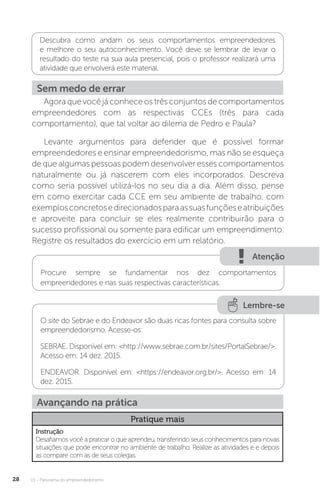 U1 - Panorama do empreendedorismo
28
Descubra como andam os seus comportamentos empreendedores
e melhore o seu autoconhecimento. Você deve se lembrar de levar o
resultado do teste na sua aula presencial, pois o professor realizará uma
atividade que envolverá este material.
Sem medo de errar
Agoraquevocêjáconheceostrêsconjuntosdecomportamentos
empreendedores com as respectivas CCEs (três para cada
comportamento), que tal voltar ao dilema de Pedro e Paula?
Levante argumentos para defender que é possível formar
empreendedores e ensinar empreendedorismo, mas não se esqueça
de que algumas pessoas podem desenvolver esses comportamentos
naturalmente ou já nascerem com eles incorporados. Descreva
como seria possível utilizá-los no seu dia a dia. Além disso, pense
em como exercitar cada CCE em seu ambiente de trabalho, com
exemplosconcretosedirecionadosparaassuasfunçõeseatribuições
e aproveite para concluir se eles realmente contribuirão para o
sucesso profissional ou somente para edificar um empreendimento.
Registre os resultados do exercício em um relatório.
Atenção
Procure sempre se fundamentar nos dez comportamentos
empreendedores e nas suas respectivas características.
Lembre-se
O site do Sebrae e do Endeavor são duas ricas fontes para consulta sobre
empreendedorismo. Acesse-os:
SEBRAE. Disponível em: <http://www.sebrae.com.br/sites/PortalSebrae/>.
Acesso em: 14 dez. 2015.
ENDEAVOR. Disponível em: <https://endeavor.org.br/>. Acesso em: 14
dez. 2015.
Avançando na prática
Pratique mais
Instrução
Desafiamos você a praticar o que aprendeu, transferindo seus conhecimentos para novas
situações que pode encontrar no ambiente de trabalho. Realize as atividades e e depois
as compare com as de seus colegas.
 