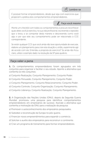 U1 - Panorama do empreendedorismo
30
Lembre-se
É possível formar empreendedores, desde que seja com exercícios que
propiciem a prática dos comportamentos empreendedores.
Faça você mesmo
Monte um checklist com todos os comportamentos e procure reconhecer
quais deles você já exercitou na sua vida profissional, escrevendo o episódio
que o levou a se comportar desta maneira e descrevendo como você
agiu e por que este seu comportamento pode ser relacionado à CCE
correspondente.
Se existir qualquer CCE que você ainda não teve oportunidade de executar,
elabore um planejamento para criar esta situação e, então, experimente agir
de acordo com ela. Entendeu a proposta do exercício? Se ainda não ficou
claro, utilize o exemplo dado na resolução da SP para ajudá-lo.
Faça valer a pena
1. Os comportamentos empreendedores foram agrupados em três
conjuntos para organizar e facilitar o seu estudo. Aponte a alternativa que
contenha os três conjuntos:
a) Conjunto Realização; Conjunto Planejamento; Conjunto Poder.
b) Conjunto Persuasão, Conjunto Planejamento; Conjunto Poder.
c) Conjunto Planejamento, Conjunto Relacionamento; Conjunto Poder.
d) Conjunto Controle, Conjunto Organização; Conjunto Planejamento.
e) Conjunto Liderança, Conjunto Realização; Conjunto Planejamento.
2. A Organização das Nações Unidas (ONU), depois da Segunda Guerra
Mundial, promoveu uma pesquisa para identificar comportamentos
empreendedores em empresários de sucesso. Assinale a alternativa que
contenha a motivação da ONU para a realização da pesquisa:
a) Promover o autoconhecimento dos empresários pesquisados.
b) Subsidiar a reconstrução da Europa no pós-guerra.
c) Financiar novos empreendimentos para expandir o comércio.
d) Solicitar o auxílio dos empresários para reconstruir o continente.
e) Criar um programa de treinamento para formar empreendedores.
 