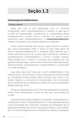 U1 - Panorama do empreendedorismo
32
Seção 1.3
Intraempreendedorismo
Diálogo aberto
Agora que você já está familiarizado com os conceitos
fundamentais sobre empreendedorismo e também já sabe qual é
o perfil do empreendedor, conhecendo as características desses
comportamentos, convido você a conhecer um assunto muito
importante sobre empreendedorismo: o intraempreendedorismo,
também conhecido como empreendedorismo corporativo.
Porém, antes de abordar este assunto, vamos retomar o contexto
dos nossos personagens Pedro e Paula. Os dois estão diante do
termo “intraempreendedorismo” e, enquanto Pedro defende que a
melhor alternativa para se ter sucesso após a formatura é adotar os
comportamentos empreendedores e montar o próprio negócio,
Paula acredita que o melhor é conquistar um emprego em uma
grande empresa e seguir carreira como funcionária nessa organização,
desempenhando comportamentos empreendedores e alcançando
um cargo estratégico.
Qual deles está certo? Será que o perfil empreendedor é mais
indicado para o caso do Pedro ou para a alternativa da Paula? Só pode
ser considerado empreendedor aquele indivíduo que monta o seu
próprio negócio ou é possível ser empreendedor como funcionário
de uma empresa? Que tal ajudá-los a realizar um novo e enriquecedor
debate sobre este tema?
Monte uma apresentação em um formato adequado (por exemplo:
Power Point), defendendo o ponto de vista que você acredita ser
correto.
A proposta desta seção é ajudá-los a responder a essas perguntas e
entender que o termo “empreendedorismo” é mais abrangente do que
o que foi estudado até o momento, podendo ser empregado não só
para aquele indivíduo que monta o seu próprio negócio, mas, também,
em um contexto organizacional na relação entre patrão e empregado.
 