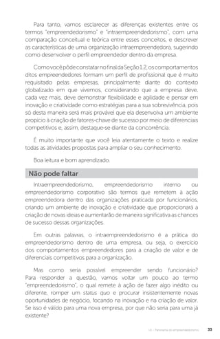 U1 - Panorama do empreendedorismo 33
Para tanto, vamos esclarecer as diferenças existentes entre os
termos “empreendedorismo” e “intraempreendedorismo”, com uma
comparação conceitual e teórica entre esses conceitos, e descrever
as características de uma organização intraempreendedora, sugerindo
como desenvolver o perfil empreendedor dentro da empresa.
ComovocêpôdeconstatarnofinaldaSeção1.2,oscomportamentos
ditos empreendedores formam um perfil de profissional que é muito
requisitado pelas empresas, principalmente diante do contexto
globalizado em que vivemos, considerando que a empresa deve,
cada vez mais, deve demonstrar flexibilidade e agilidade e pensar em
inovação e criatividade como estratégias para a sua sobrevivência, pois
só desta maneira será mais provável que ela desenvolva um ambiente
propício à criação de fatores-chave de sucesso por meio de diferenciais
competitivos e, assim, destaque-se diante da concorrência.
É muito importante que você leia atentamente o texto e realize
todas as atividades propostas para ampliar o seu conhecimento.
Boa leitura e bom aprendizado.
Não pode faltar
Intraempreendedorismo, empreendedorismo interno ou
empreendedorismo corporativo são termos que remetem à ação
empreendedora dentro das organizações praticada por funcionários,
criando um ambiente de inovação e criatividade que proporcionará a
criação de novas ideias e aumentarão de maneira significativa as chances
de sucesso dessas organizações.
Em outras palavras, o intraempreendedorismo é a prática do
empreendedorismo dentro de uma empresa, ou seja, o exercício
dos comportamentos empreendedores para a criação de valor e de
diferenciais competitivos para a organização.
Mas como seria possível empreender sendo funcionário?
Para responder a questão, vamos voltar um pouco ao termo
“empreendedorismo”, o qual remete à ação de fazer algo inédito ou
diferente, romper um status quo e procurar insistentemente novas
oportunidades de negócio, focando na inovação e na criação de valor.
Se isso é válido para uma nova empresa, por que não seria para uma já
existente?
 