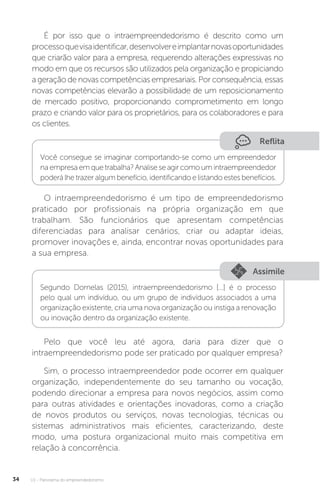 U1 - Panorama do empreendedorismo
34
É por isso que o intraempreendedorismo é descrito como um
processoquevisaidentificar,desenvolvereimplantarnovasoportunidades
que criarão valor para a empresa, requerendo alterações expressivas no
modo em que os recursos são utilizados pela organização e propiciando
a geração de novas competências empresariais. Por consequência, essas
novas competências elevarão a possibilidade de um reposicionamento
de mercado positivo, proporcionando comprometimento em longo
prazo e criando valor para os proprietários, para os colaboradores e para
os clientes.
Reflita
Você consegue se imaginar comportando-se como um empreendedor
na empresa em que trabalha? Analise se agir como um intraempreendedor
poderá lhe trazer algum benefício, identificando e listando estes benefícios.
O intraempreendedorismo é um tipo de empreendedorismo
praticado por profissionais na própria organização em que
trabalham. São funcionários que apresentam competências
diferenciadas para analisar cenários, criar ou adaptar ideias,
promover inovações e, ainda, encontrar novas oportunidades para
a sua empresa.
Assimile
Segundo Dornelas (2015), intraempreendedorismo [...] é o processo
pelo qual um indivíduo, ou um grupo de indivíduos associados a uma
organização existente, cria uma nova organização ou instiga a renovação
ou inovação dentro da organização existente.
Pelo que você leu até agora, daria para dizer que o
intraempreendedorismo pode ser praticado por qualquer empresa?
Sim, o processo intraempreendedor pode ocorrer em qualquer
organização, independentemente do seu tamanho ou vocação,
podendo direcionar a empresa para novos negócios, assim como
para outras atividades e orientações inovadoras, como a criação
de novos produtos ou serviços, novas tecnologias, técnicas ou
sistemas administrativos mais eficientes, caracterizando, deste
modo, uma postura organizacional muito mais competitiva em
relação à concorrência.
 