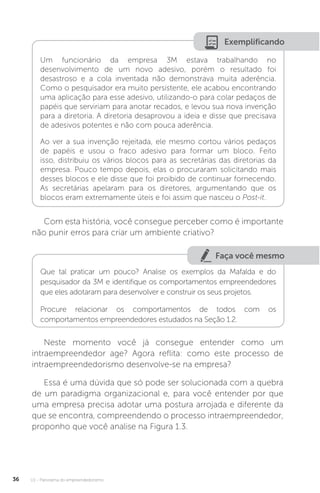 U1 - Panorama do empreendedorismo
36
Exemplificando
Um funcionário da empresa 3M estava trabalhando no
desenvolvimento de um novo adesivo, porém o resultado foi
desastroso e a cola inventada não demonstrava muita aderência.
Como o pesquisador era muito persistente, ele acabou encontrando
uma aplicação para esse adesivo, utilizando-o para colar pedaços de
papéis que serviriam para anotar recados, e levou sua nova invenção
para a diretoria. A diretoria desaprovou a ideia e disse que precisava
de adesivos potentes e não com pouca aderência.
Ao ver a sua invenção rejeitada, ele mesmo cortou vários pedaços
de papéis e usou o fraco adesivo para formar um bloco. Feito
isso, distribuiu os vários blocos para as secretárias das diretorias da
empresa. Pouco tempo depois, elas o procuraram solicitando mais
desses blocos e ele disse que foi proibido de continuar fornecendo.
As secretárias apelaram para os diretores, argumentando que os
blocos eram extremamente úteis e foi assim que nasceu o Post-it.
Com esta história, você consegue perceber como é importante
não punir erros para criar um ambiente criativo?
Faça você mesmo
Que tal praticar um pouco? Analise os exemplos da Mafalda e do
pesquisador da 3M e identifique os comportamentos empreendedores
que eles adotaram para desenvolver e construir os seus projetos.
Procure relacionar os comportamentos de todos com os
comportamentos empreendedores estudados na Seção 1.2.
Neste momento você já consegue entender como um
intraempreendedor age? Agora reflita: como este processo de
intraempreendedorismo desenvolve-se na empresa?
Essa é uma dúvida que só pode ser solucionada com a quebra
de um paradigma organizacional e, para você entender por que
uma empresa precisa adotar uma postura arrojada e diferente da
que se encontra, compreendendo o processo intraempreendedor,
proponho que você analise na Figura 1.3.
 