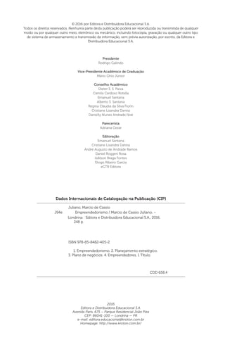 2016
Editora e Distribuidora Educacional S.A.
Avenida Paris, 675 – Parque Residencial João Piza
CEP: 86041-100 — Londrina — PR
e-mail: editora.educacional@kroton.com.br
Homepage: http://www.kroton.com.br/
Dados Internacionais de Catalogação na Publicação (CIP)
Juliano, Marcio de Cassio
	 ISBN 978-85-8482-405-2
	 1. Empreendedorismo. 2. Planejamento estratégico.
3. Plano de negócios. 4. Empreendedores. I. Título.
	 CDD 658.4
Londrina : Editora e Distribuidora Educacional S.A., 2016.
248 p.
J94e Empreendedorismo / Marcio de Cassio Juliano. –
© 2016 por Editora e Distribuidora Educacional S.A.
Todos os direitos reservados. Nenhuma parte desta publicação poderá ser reproduzida ou transmitida de qualquer
modo ou por qualquer outro meio, eletrônico ou mecânico, incluindo fotocópia, gravação ou qualquer outro tipo
de sistema de armazenamento e transmissão de informação, sem prévia autorização, por escrito, da Editora e
Distribuidora Educacional S.A.
Presidente
Rodrigo Galindo
Vice-Presidente Acadêmico de Graduação
Mário Ghio Júnior
Conselho Acadêmico
Dieter S. S. Paiva
Camila Cardoso Rotella
Emanuel Santana
Alberto S. Santana
Regina Cláudia da Silva Fiorin
Cristiane Lisandra Danna
Danielly Nunes Andrade Noé
Parecerista
Adriana Cezar
Editoração
Emanuel Santana
Cristiane Lisandra Danna
André Augusto de Andrade Ramos
Daniel Roggeri Rosa
Adilson Braga Fontes
Diogo Ribeiro Garcia
eGTB Editora
 