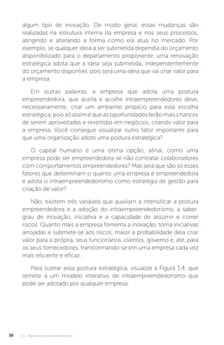 U1 - Panorama do empreendedorismo
38
algum tipo de inovação. De modo geral, essas mudanças são
realizadas na estrutura interna da empresa e nos seus processos,
atingindo e alterando a forma como ela atua no mercado. Por
exemplo, se qualquer ideia a ser submetida dependia do orçamento
disponibilizado para o departamento proponente, uma renovação
estratégica adota que a ideia seja submetida, independentemente
do orçamento disponível, pois será uma ideia que vai criar valor para
a empresa.
Em outras palavras, a empresa que adota uma postura
empreendedora, que aceita e acolhe intraempreendedores deve,
necessariamente, criar um ambiente propício para esta escolha
estratégica, pois só assim é que as oportunidades terão mais chances
de serem aproveitadas e revertidas em negócios, criando valor para
a empresa. Você consegue visualizar outro fator importante para
que uma organização adote uma postura estratégica?
O capital humano é uma ótima opção, afinal, como uma
empresa pode ser empreendedora se não contratar colaboradores
com comportamentos empreendedores? Mas será que são só esses
fatores que determinam o quanto uma empresa é empreendedora
e adota o intraempreendedorismo como estratégia de gestão para
criação de valor?
Não, existem três variáveis que auxiliam a intensificar a postura
empreendedora e a adoção do intraempreendedorismo, a saber:
grau de inovação, iniciativa e a capacidade de assumir e correr
riscos. Quanto mais a empresa fomenta a inovação, toma iniciativas
arrojadas e submete-se aos riscos, maior a probabilidade dela criar
valor para si própria, seus funcionários, clientes, governo e, até, para
os seus fornecedores, transformando-se em uma empresa cada vez
mais eficiente e eficaz.
Para ilustrar essa postura estratégica, visualize a Figura 1.4, que
remete a um modelo interativo de intraempreendedorismo que
pode ser adotado por qualquer empresa.
 