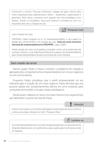 U1 - Panorama do empreendedorismo
40
conhecem o termo. Procure entrevistar colegas de pelo menos dois
níveis organizacionais (operacional e tático – assistentes, supervisores e
gerentes). Além disso, converse com alguém do nível estratégico (um
diretor). Anote os resultados, faça uma análise e compare-os com os
resultados dos seus colegas de sala.
Pesquise mais
Leia o estudo de caso:
OROFINO, Maria Augusta et al. O intraempreendedor e seu papel na
gestão do conhecimento: Um estudo de caso. Anais do sexto encontro
nacional de empreendedorismo ENEMPRE. Lages, 2009.
Neste estudo de caso você poderá comparar como uma empresária de
sucesso inverteu a sua trajetória profissional e passou de empreendedora
para intraempreendedora sendo funcionária de uma empresa.
Sem medo de errar
Vamos ajudar Pedro e Paula a resolver o problema em relação à
aplicação dos comportamentos empreendedores em novos negócios
ou em uma empresa.
Enquanto Pedro acreditava que o perfil empreendedor só era
relevante para a criação de um novo negócio, Paula afirmava que era
possível adotar tais comportamentos dentro em uma empresa, para
conquistar promoções e ocupar cargos estratégicos.
Sendo assim, elabore um texto com pelo menos cinco argumentos
que defendam o ponto de vista de Paula.
Atenção
Utilize como base os conceitos abordados nesta seção do livro e retome
a leitura do artigo indicado no item “Pesquise Mais”.
Lembre-se
Ointraempreendedorismoconsistenaapropriaçãodoscomportamentos
empreendedores por um profissional, para a aplicação na empresa onde
se trabalha.
 