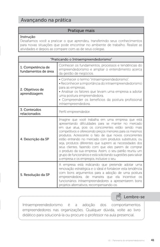 U1 - Panorama do empreendedorismo 41
Avançando na prática
Pratique mais
Instrução
Desafiamos você a praticar o que aprendeu, transferindo seus conhecimentos
para novas situações que pode encontrar no ambiente de trabalho. Realize as
atividades e depois as compare com as de seus colegas.
“Praticando o Intraempreendedorismo”
1. Competência de
fundamentos de área
Conhecer os fundamentos, processos e tendências do
empreendedorismo e ampliar o entendimento acerca
da gestão de negócios.
2. Objetivos de
aprendizagem
• Conhecer o termo “intraempreendedorismo”.
• Reconhecer a importância do intraempreendedorismo
para as empresas.
• Analisar os fatores que levam uma empresa a adotar
uma postura empreendedora.
• Compreender os benefícios da postura profissional
intraempreendedora.
3. Conteúdos
relacionados
Perfil empreendedor.
4. Descrição da SP
Imagine que você trabalha em uma empresa que está
apresentando dificuldades para se manter no mercado
em que atua, pois os concorrentes estão sendo mais
competitivos e oferecendo preços menores para os mesmos
produtos. Acrescente o fato de que novos concorrentes
estão entrando no mercado com produtos substitutos, ou
seja, produtos diferentes que suprem as necessidades dos
seus clientes, fazendo com que eles parem de comprar
o produto da sua empresa. Assim, o seu patrão reuniu um
grupo de funcionários e está solicitando sugestões para salvar
a empresa e os empregos, inclusive o seu.
5. Resolução da SP
A empresa está indicando que pretende adotar uma
renovação estratégica e o ideal é fortalecer esta tendência
com bons argumentos para a adoção de uma postura
empreendedora, de maneira que ela incentive os
funcionários intraempreendedores a apresentarem bons
projetos alternativos, recompensando-os.
Lembre-se
Intraempreendedorismo é a adoção dos comportamentos
empreendedores nas organizações. Qualquer dúvida, volte ao livro
didático para solucioná-la ou procure o professor na aula presencial.
 