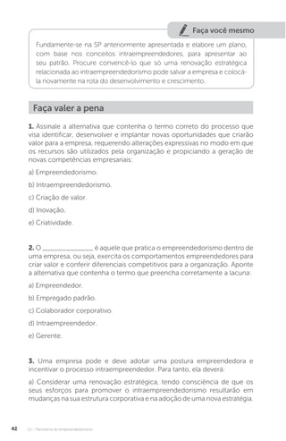 U1 - Panorama do empreendedorismo
42
Faça você mesmo
Fundamente-se na SP anteriormente apresentada e elabore um plano,
com base nos conceitos intraempreendedores, para apresentar ao
seu patrão. Procure convencê-lo que só uma renovação estratégica
relacionada ao intraempreendedorismo pode salvar a empresa e colocá-
la novamente na rota do desenvolvimento e crescimento.
Faça valer a pena
1. Assinale a alternativa que contenha o termo correto do processo que
visa identificar, desenvolver e implantar novas oportunidades que criarão
valor para a empresa, requerendo alterações expressivas no modo em que
os recursos são utilizados pela organização e propiciando a geração de
novas competências empresariais:
a) Empreendedorismo.
b) Intraempreendedorismo.
c) Criação de valor.
d) Inovação.
e) Criatividade.
2. O _____________ é aquele que pratica o empreendedorismo dentro de
uma empresa, ou seja, exercita os comportamentos empreendedores para
criar valor e conferir diferenciais competitivos para a organização. Aponte
a alternativa que contenha o termo que preencha corretamente a lacuna:
a) Empreendedor.
b) Empregado padrão.
c) Colaborador corporativo.
d) Intraempreendedor.
e) Gerente.
3. Uma empresa pode e deve adotar uma postura empreendedora e
incentivar o processo intraempreendedor. Para tanto, ela deverá:
a) Considerar uma renovação estratégica, tendo consciência de que os
seus esforços para promover o intraempreendedorismo resultarão em
mudanças na sua estrutura corporativa e na adoção de uma nova estratégia.
 